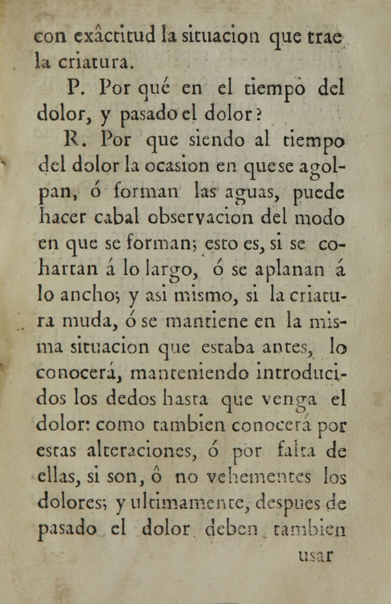 con exactitud la situación que trae la criatura. P. Por que en el tiempo del dolor, y pasado el dolor? R. Por que siendo al tiempo del dolor la ocasión en que se agol- pan, ó forman las aguas, puede hacer cabal observación del modo en que se forman-, esto es, si se co- hartan a lo largo, ó se aplanan a lo ancho*, y asi mismo, si la criatu- ra muda, ó se mantiene en la mis- ma situación que estaba antes, lo conocerá, manteniendo introduci- dos los dedos hasta que venga el dolor: como también conocerá por estas alteraciones, ó por falta de ellas, si son, ó no vehementes los dolores*, y últimamente, después de pasado el dolor, deben, cambien usar