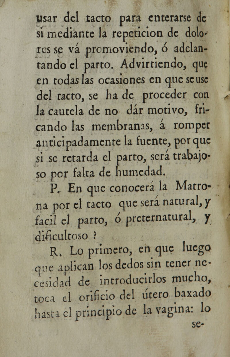 usar del tacto para enterarse Je si mediante la repetición de dolo- res se va promoviendo, ó adelan- tando el parto. Adviniendo, que en todas las ocasiones en que se use del tacto, se fia de proceder con la cautela de no dar motivo, fri- cando las membranas, a romper anticipadamente la fuente, porque si se retarda el parto, será trabajo- so por falta de humedad. P. En que conocerá la Matro- na por el tacto que será natural,/ fácil el parto, ó preternatural, y dificultoso ? R. Lo primero, en que luego que aplican los dedos ¿n tener ne- cesidad de introducirlos mucho, toca el orificio del útero baxado hasta el principio de la vagina: lo se-