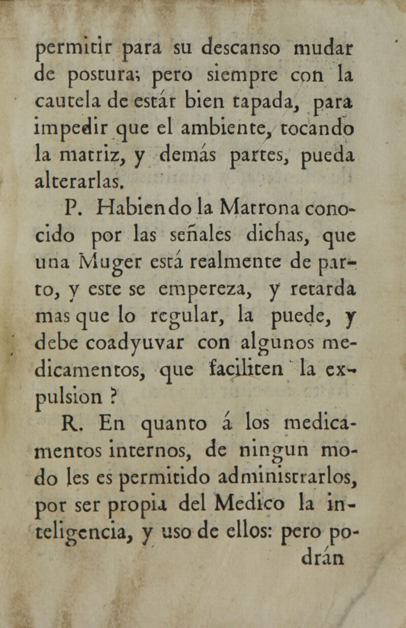 permitir para su descanso mudar de postura-, pero siempre con la cautela de estar bien tapada, para impedir que el ambiente, tocando la matriz, y demás partes, pueda alterarlas. P. Habiendo la Matrona cono- cido por las señales dichas, que una ÍVluger está realmente de par- to, y este se empereza, y retarda mas que lo regular, la puede, j debe coadyuvar con algunos me- dicamentos, que faciliten la ex- pulsión ? R. En quanto á los medica- mentos internos, de ningún mo- do les es permitido administrarlos, por ser propia del Medico la in- teligencia, y uso de ellos: pero po- drán