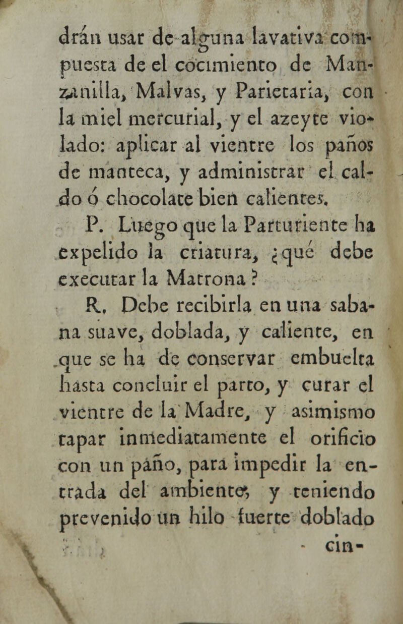 drán usar de alguna lavativa com* puesta de el cocimiento de Man- 2uiailla> Malvas, y Parietaria, con la miel mercurial, y el azeyte vio* lado: aplicar al vientre los paños de manteca, y administrar el cal- do ó chocolate bien calientes, P. Luego que la Parturiente ha expelido la criatura, ¿qué debe executar la Matrona ? R, Debe recibirla en una saba- na suave, doblada, y caliente, en .que se ha de conservar embuelta hasta concluir el parto, y curar el vientre de la Madre, y asimismo rapar inmediatamente el orificio con un paño, para impedir la en- trada del ambiente», y teniendo prevenido un hilo fuerte doblado ■ c'm- \