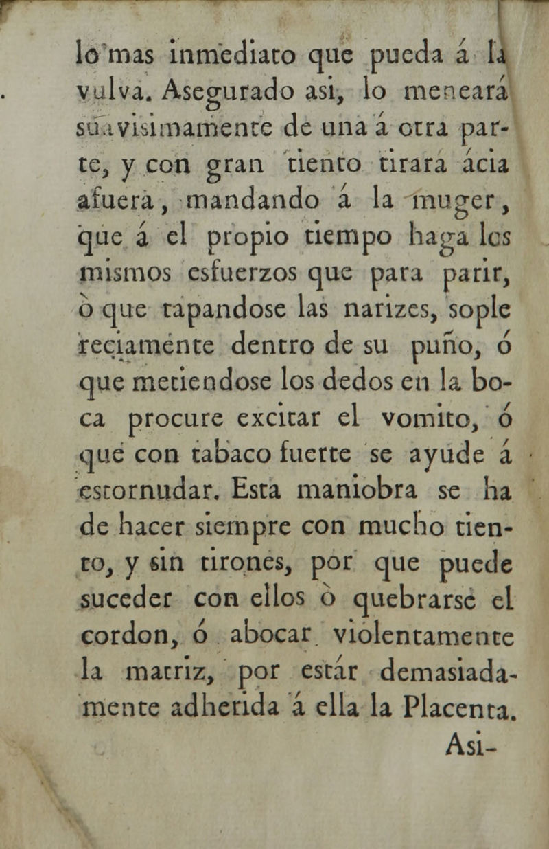 lo mas inmediato que pueda a la vulva. Asegurado asi, lo meneara su.ivisimamente de una a otra par- te, y con gran tiento tirara acia afuera, mandando a la muger, que á el propio tiempo haga les mismos esfuerzos que para parir, o que tapándose las narizes, sople reciamente dentro de su puño, ó que metiéndose los dedos en la bo- ca procure excitar el vomito, ó que con tabaco fuerte se ayude á estornudar. Esta maniobra se ha de hacer siempre con mucho tien- to, y sin tirones, por que puede suceder con ellos 6 quebrarse el cordón, ó abocar violentamente la matriz, por estar demasiada- mente adherida a ella la Placenta. Asi-