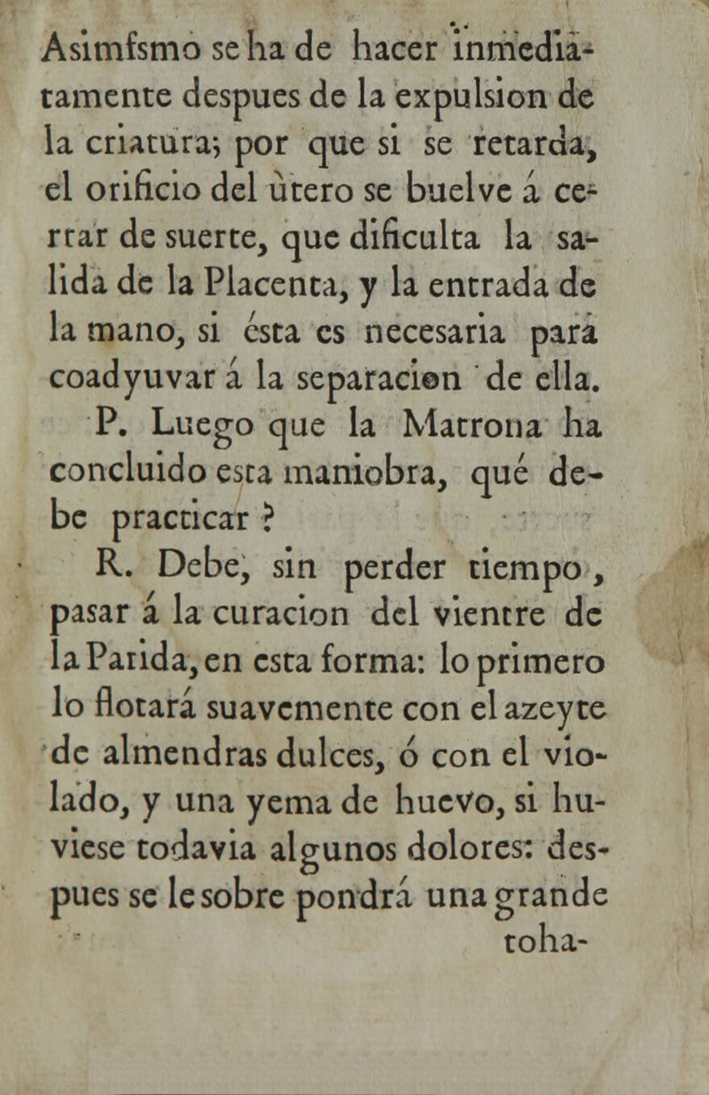 Asimismo se ha de hacer inmedia- tamente después de la expulsión de la criatura-, por que si se retarda, el orificio del útero se buelve á ce- rrar de suerte, que dificulta la sa- lida de la Placenta, y la entrada de la mano, si esta es necesaria para coadyuvar á la separación de ella. P. Luego que la Matrona ha concluido esta maniobra, qué de- be practicar ? R. Debe, sin perder tiempo, pasar á la curación del vientre de la Parida, en esta forma: lo primero lo flotará suavemente con el azeyte de almendras dulces, ó con el vio- lado, y una yema de huevo, si hu- viese todavia algunos dolores: des- pués se le sobre pondrá una grande toha-