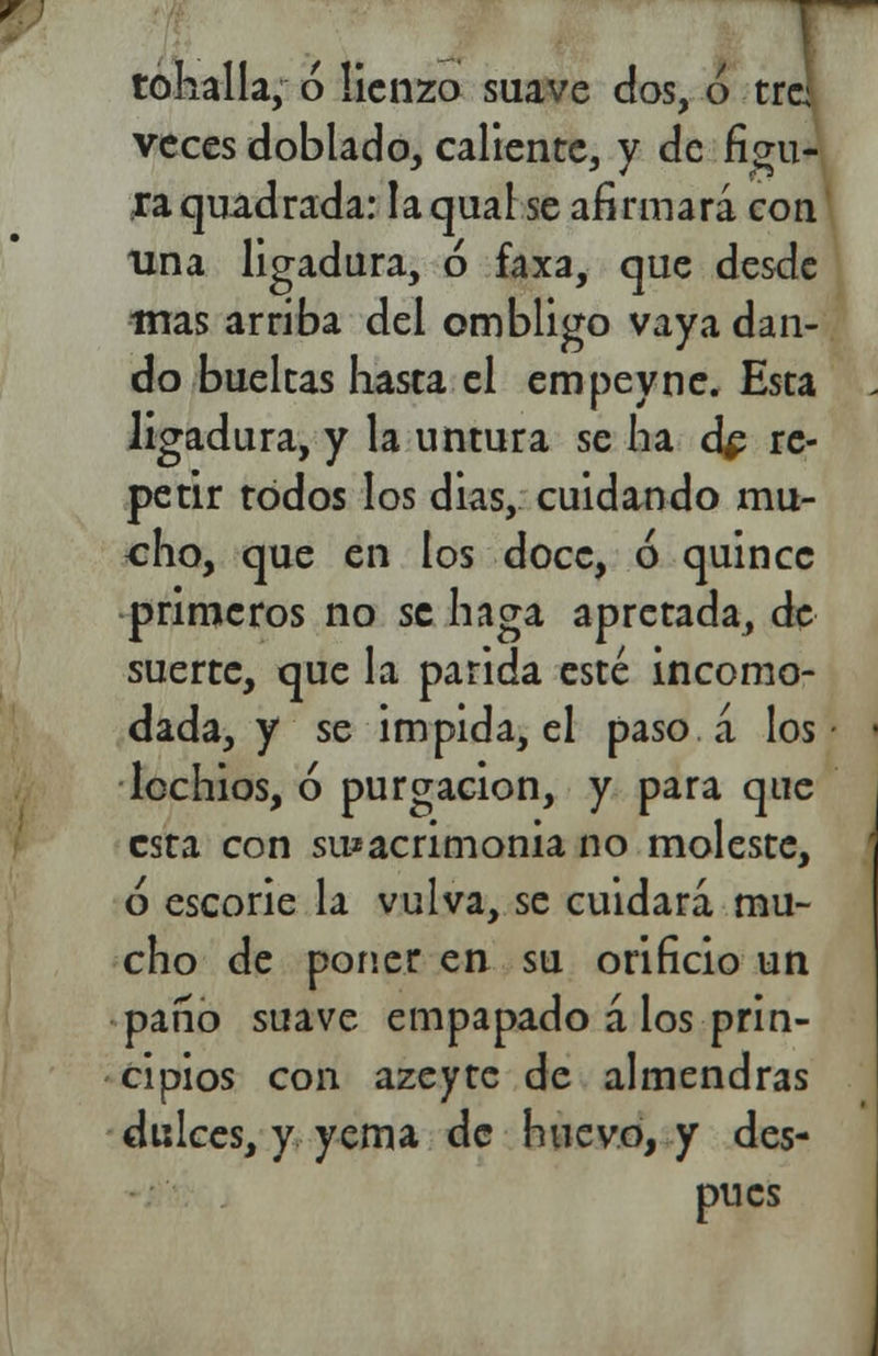 tohalla, ó lienzo suave dos, o tre veces doblado, caliente, y de figu- ra quadrada: laqual se afirmará con una ligadura, ó faxa, que desde mas arriba del ombligo vaya dan- do buelcas hasta el empeyne. Esta ligadura, y la untura se ha dp re- petir todos los dias, cuidando mu- cho, que en los doce, ó quince primeros no se haga apretada, de suerte, que la parida esté incomo- dada, y se impida, el paso á los • lochios, ó purgación, y para que esta con su*acrimonia no moleste, o escorie la vulva, se cuidará mu- cho de poner en su orificio un paíío suave empapado á los prin- cipios con azeyte de almendras dulces, y yema de huevo, y des- pués