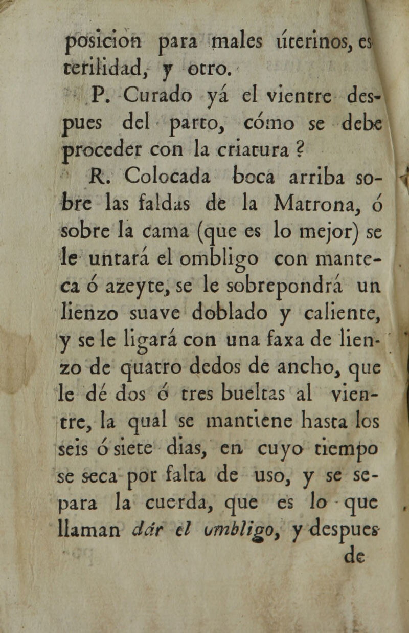 posición para males uterinos, es terilidad, j otro. P. Curado ya el vientre des- pués del parto, cómo se debe proceder con la criatura ? R. Colocada boca arriba so- W bre las faldas de la Matrona, ó sobre la cama (que es lo mejor) se le untará el ombligo con mantc- . ca ó azeyte, se le sobrepondrá un lienzo suave doblado y caliente, y se le ligará con una faxa de lien- zo de quatro dedos de ancho, que le dé dos ó tres bueltas al vien- tre, la qual se mantiene hasta los seis ó siete dias, en cuyo tiempo se seca por falta de uso, y se se- para la cuerda, que es lo que Haman dar ti ombligo, y después- de