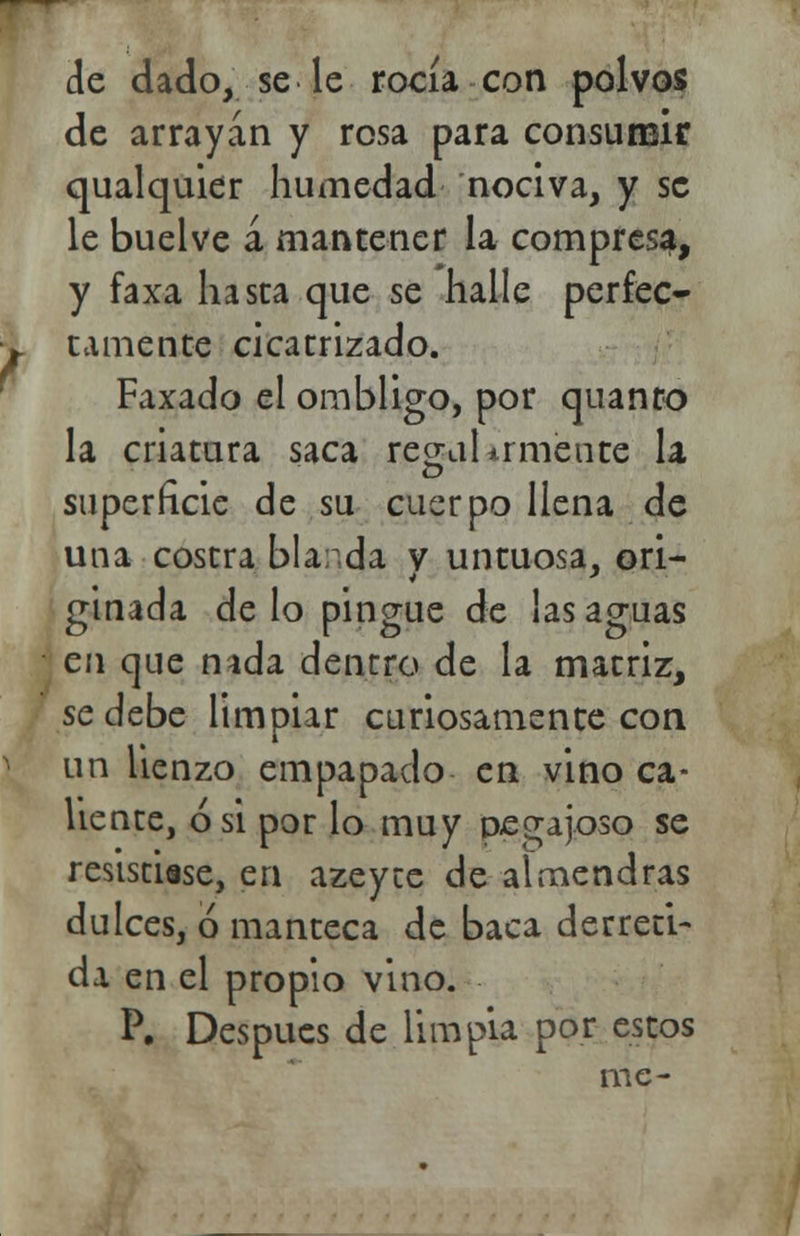 de dado, se le rocía con polvos de arrayán y rosa para consumir qualquier humedad nociva, y se le buelve á mantener la compresa, y faxa hasta que se halle perfec- tamente cicatrizado. Faxado el ombligo, por quanro la criatura saca regal ir mente la superficie de su cuerpo llena de una costra bla: da v untuosa, ori- ginada de lo pingue de las aguas en que nada dentro de la matriz, se debe limpiar curiosamente con un lienzo empapado en vino ca- liente, ó si por lo muy pegajoso se resistíase, en azeyce de almendras dulces, ó manteca de baca derreti- da en el propio vino. P. Después de limpia por estos me-