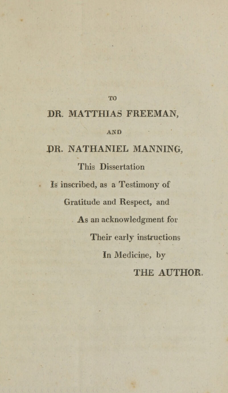 TO DR. MATTHIAS FREEMAN, AND PR. NATHANIEL MANNING, This Dissertation Is inscribed, as a Testimony of Gratitude and Respect, and As an acknowledgment for Their early instructions In Medicine, by THE AUTHOR.