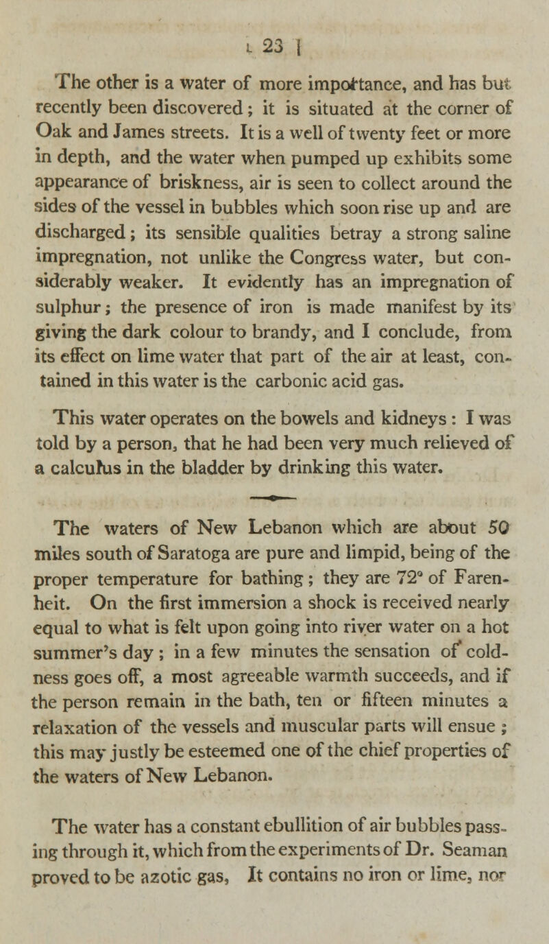 The other is a water of more importance, and has but recently been discovered; it is situated at the corner of Oak and James streets. It is a well of twenty feet or more in depth, and the water when pumped up exhibits some appearance of briskness, air is seen to collect around the sides of the vessel in bubbles which soon rise up and are discharged; its sensible qualities betray a strong saline impregnation, not unlike the Congress water, but con- siderably weaker. It evidently has an impregnation of sulphur; the presence of iron is made manifest by its giving the dark colour to brandy, and I conclude, from its effect on lime water that part of the air at least, con- tained in this water is the carbonic acid gas. This water operates on the bowels and kidneys : I was told by a person, that he had been very much relieved of a calcurus in the bladder by drinking this water. The waters of New Lebanon which are about 50 miles south of Saratoga are pure and limpid, being of the proper temperature for bathing; they are 72° of Faren- heit. On the first immersion a shock is received nearly equal to what is felt upon going into river water on a hot summer's day ; in a few minutes the sensation of' cold- ness goes off, a most agreeable warmth succeeds, and if the person remain in the bath, ten or fifteen minutes a relaxation of the vessels and muscular parts will ensue ; this may justly be esteemed one of the chief properties of the waters of New Lebanon. The water has a constant ebullition of air bubbles pass- ing through it, which from the experiments of Dr. Seaman proved to be azotic gas, It contains no iron or lime, nor