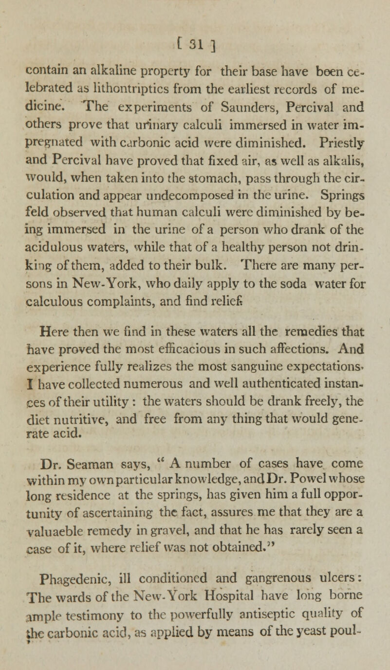 contain an alkaline property for their base have been ce- lebrated as lithontriptics from the earliest records of me- dicine. The experiments of Saunders, Percival and others prove that urinary calculi immersed in water im- pregnated with carbonic acid were diminished. Priestly and Percival have proved that fixed air, as well as alkalis, would, when taken into the stomach, pass through the cir- culation and appear undecomposed in the urine. Springs feld observed that human calculi were diminished by be- ing immersed in the urine of a person who drank of the acidulous waters, while that of a healthy person not drin- king of them, added to their bulk. There are many per- sons in New-York, who daily apply to the soda water for calculous complaints, and find relief* Here then we find in these waters all the remedies that have proved the most efficacious in such affections. And experience fully realizes the most sanguine expectations- I have collected numerous and well authenticated instan- ces of their utility: the waters should be drank freely, the diet nutritive, and free from any thing that would gene- rate acid. Dr. Seaman says, *' A number of cases have come within my own particular knowledge, and Dr. Powel whose long residence at the springs, has given him a full oppor- tunity of ascertaining the fact, assures me that they are a valuaeble remedy in gravel, and that he has rarely seen a case of it, where relief was not obtained.3' Phagedenic, ill conditioned and gangrenous ulcers: The wards of the New-York Hospital have long borne ample testimony to the powerfully antiseptic quality of the carbonic acid, as applied by means of the yeast poul-