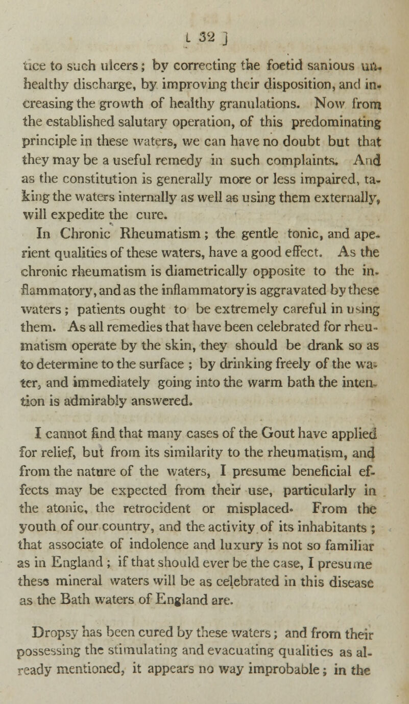 uce to such ulcers; by correcting the foetid sanious uft. healthy discharge, by improving their disposition, and in- creasing the growth of healthy granulations. Now from the established salutary operation, of this predominating principle in these waters, we can have no doubt but that they may be a useful remedy in such complaints. And as the constitution is generally more or less impaired, ta- king the waters internally as well a€ using them externally, will expedite the cure. In Chronic Rheumatism; the gentle tonic, and ape. rient qualities of these waters, have a good effect. As the chronic rheumatism is diametrically opposite to the in. flammatory, and as the inflammatory is aggravated by these waters; patients ought to be extremely careful in using them. As all remedies that have been celebrated for rheu- matism operate by the skin, they should be drank so as to determine to the surface ; by drinking freely of the wa- ter, and immediately going into the warm bath the inten- tion is admirably answered. I cannot find that many cases of the Gout have applied for relief, but from its similarity to the rheumatism, and from the nature of the waters, I presume beneficial ef- fects may be expected from their use, particularly in the atonic, the retrocident or misplaced* From the youth of our country, and the activity of its inhabitants ; that associate of indolence and luxury is not so familiar as in England ; if that should ever be the case, I presume these mineral waters will be as celebrated in this disease as the Bath waters of England are. Dropsy has been cured by these waters; and from their possessing the stimulating and evacuating qualities as al- ready mentioned, it appears no way improbable; in the