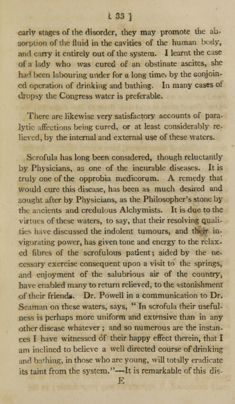 early stages of the disorder, they may promote the ab- sorption of the fluid in the cavities of the human body, and carry it entirely out of the system. I learnt the case of a lady who was cured of an obstinate ascites, she had been labouring under for a long time, by the conjoin- ed operation of drinking and bathing. In many cases of dropsy the Congress water is preferable. There are likewise very satisfactory accounts of para- lytic affections being cured, or at least considerably re- lieved, by the internal and external use of these waters. Scrofula has long been considered, though reluctantly by Physicians, as one of the incurable diseases. It is truly one of the opprobia medicorum. A remedy that would cure this disease, has been as much desired and sought after by Physicians, as the Philosopher's stone by the ancients and credulous Alchymists. It is due to the virtues of these waters, to say, that their resolving quali- ties have discussed the indolent tumours, and their in- vigorating power, has given tone and energy to the relax- ed fibres of the scrofulous patient; aided by the ne- cessary exercise consequent upon a visit to the springs, and enjoyment of the salubrious air of the country, have enabled many to return relieved, to the astonishment of their friend*. Dr. Powell in a communication to Dr. Seaman on these waters, says,  In scrofula their usefuL ness is perhaps more uniform and extensive than in any other disease whatever ; and so numerous are the instan- ces I have witnessed of their happy effect therein, that I am inclined to believe a well directed course of drinking and bathing, in those who are young, will totally eradicate its taint from the system.—It is remarkable of this dis E