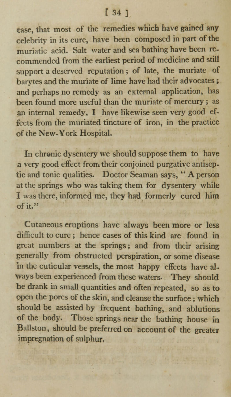 ease, that most of the remedies which have gained any celebrity in its cure, have been composed in part of the muriatic acid. Salt water and sea bathing have been re- commended from the earliest period of medicine and still support a deserved reputation; of late, the muriate of barytes and the muriate of lime have had their advocates; and perhaps no remedy as an external application, has been found more useful than the muriate of mercury; as an internal remedy, I have likewise seen very good ef- fects from the muriated tincture of iron, in the practice of the New-York Hospital. In chronic dysentery we should suppose them to have a very good effect from their conjoined purgative antisep- tic and tonic qualities. Doctor Seaman says,  A person at the springs who was taking them for dysentery while I was there, informed me, they had formerly cured him of it. Cutaneous eruptions have always been more or less difficult to cure; hence cases of this kind are found in great numbers at the springs; and from their arising generally from obstructed perspiration, or some disease in the cuticular vessels, the most happy effects have al- ways been experienced from these waters. They should be drank in small quantities and often repeated, so as to open the pores of the skin, and cleanse the surface; which should be assisted by frequent bathing, and ablutions of the body. Those springs near the bathing house in Ballston, should be preferred on account of the greater impregnation of sulphur.