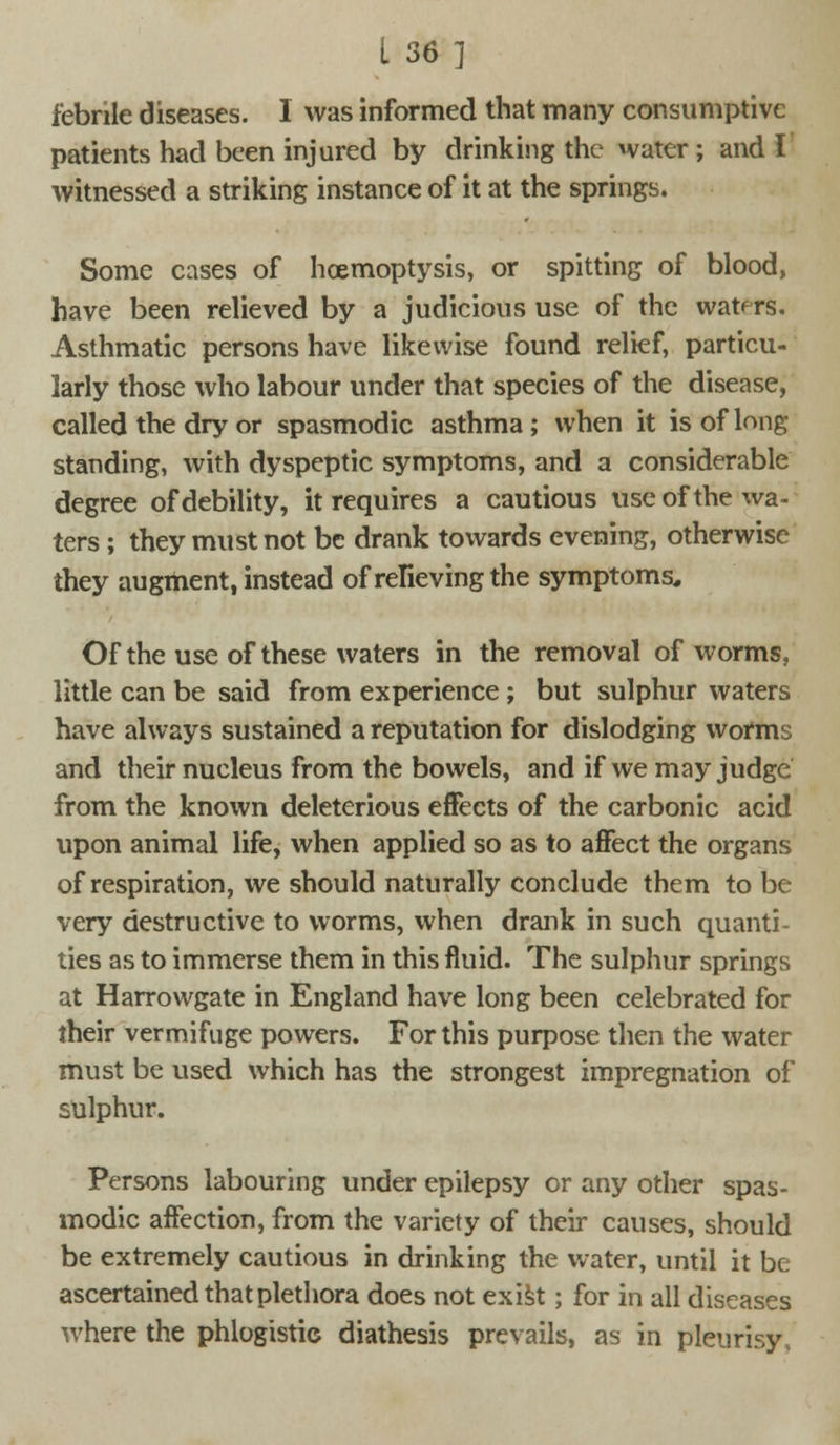 febrile diseases. I was informed that many consumptive patients had been injured by drinking the water ; and I witnessed a striking instance of it at the springs. Some cases of hcemoptysis, or spitting of blood, have been relieved by a judicious use of the waters. Asthmatic persons have likewise found relief, particu- larly those who labour under that species of the disease, called the dry or spasmodic asthma ; when it is of long standing, with dyspeptic symptoms, and a considerable degree of debility, it requires a cautious use of the wa- ters ; they must not be drank towards evening, otherwise they augment, instead of relieving the symptoms. Of the use of these waters in the removal of worms, little can be said from experience ; but sulphur waters have always sustained a reputation for dislodging worms and their nucleus from the bowels, and if we may judge from the known deleterious effects of the carbonic acid upon animal life, when applied so as to affect the organs of respiration, we should naturally conclude them to be very destructive to worms, when drank in such quanti- ties as to immerse them in this fluid. The sulphur springs at Harrowgate in England have long been celebrated for their vermifuge powers. For this purpose then the water must be used which has the strongest impregnation of sulphur. Persons labouring under epilepsy or any other spas- modic affection, from the variety of their causes, should be extremely cautious in drinking the water, until it be ascertained that plethora does not exist; for in all diseases where the phlogistic diathesis prevails, as in pleurisy