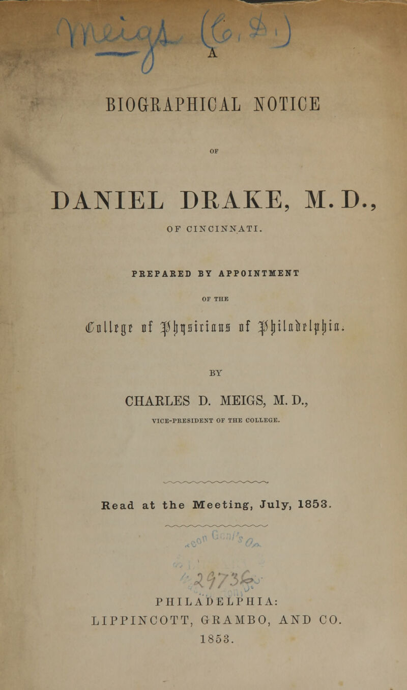 I I V.1 ) BIOGRAPHICAL NOTICE DANIEL DRAKE, M.D., OF CINCINNATI. PREPARED BY APPOINTMENT OF THE i£nlUg* nf ^jjpiricnB nf fljilnblpljia. BY CHARLES D. MEIGS, M. D., VICE-PRESIDENT OF THE COLLEGE. Read at the Meeting, July, 1853. PHILADELPHIA: LIPPINCOTT, GRAMBO, AND CO, 1853.