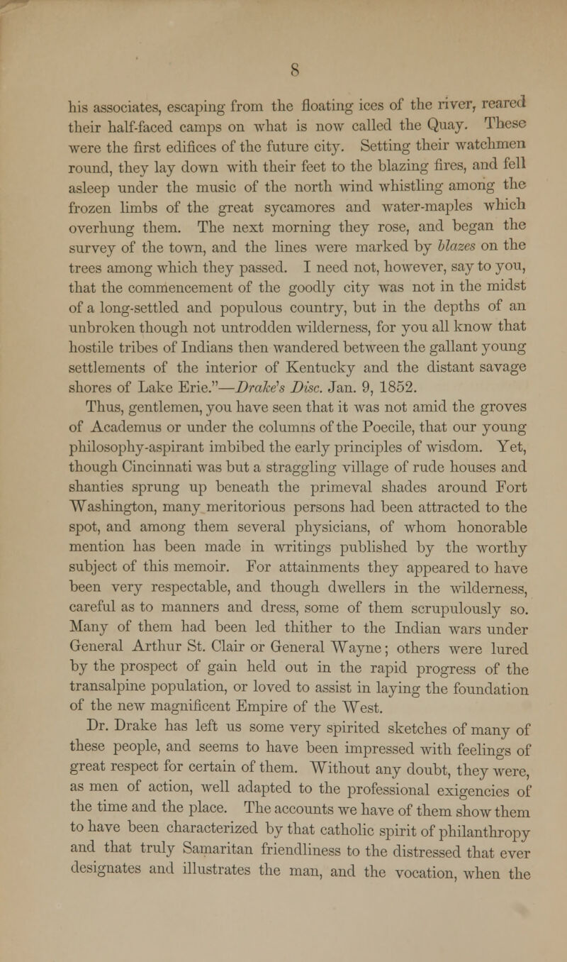 his associates, escaping from the floating ices of the river, reared their half-faced camps on what is now called the Quay. These were the first edifices of the future city. Setting their watchmen round, they lay down with their feet to the blazing fires, and fell asleep under the music of the north wind whistling among the frozen limbs of the great sycamores and water-maples which overhung them. The next morning they rose, and began the survey of the town, and the lines were marked by blazes on the trees among which they passed. I need not, however, say to you, that the commencement of the goodly city was not in the midst of a long-settled and populous country, but in the depths of an unbroken though not untrodden wilderness, for you all know that hostile tribes of Indians then wandered between the gallant young settlements of the interior of Kentucky and the distant savage shores of Lake Erie.—Brake's Disc. Jan. 9, 1852. Thus, gentlemen, you have seen that it was not amid the groves of Academus or under the columns of the Poecile, that our young philosophy-aspirant imbibed the early principles of wisdom. Yet, though Cincinnati was but a straggling village of rude houses and shanties sprung up beneath the primeval shades around Fort Washington, many meritorious persons had been attracted to the spot, and among them several physicians, of whom honorable mention has been made in writings published by the worthy subject of this memoir. For attainments they appeared to have been very respectable, and though dwellers in the wilderness, careful as to manners and dress, some of them scrupulously so. Many of them had been led thither to the Indian wars under General Arthur St. Clair or General Wayne; others were lured by the prospect of gain held out in the rapid progress of the transalpine population, or loved to assist in laying the foundation of the new magnificent Empire of the West. Dr. Drake has left us some very spirited sketches of many of these people, and seems to have been impressed with feelings of great respect for certain of them. Without any doubt, they were, as men of action, well adapted to the professional exigencies of the time and the place. The accounts we have of them show them to have been characterized by that catholic spirit of philanthropy and that truly Samaritan friendliness to the distressed that ever designates and illustrates the man, and the vocation, when the