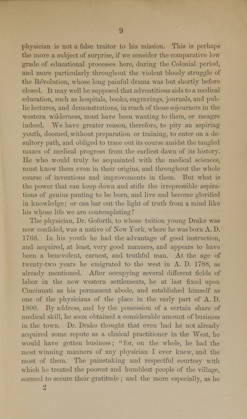 physician is not a false traitor to his mission. This is perhaps the more a subject of surprise, if we consider the comparative low grade of educational processes here, during the Colonial period, and more particularly throughout the violent bloody struggle of the Revolution, whose long painful drama was but shortly before closed. It may well be supposed that adventitious aids to a medical education, such as hospitals, books, engravings, journals, and pub- lic lectures, and demonstrations, in reach of those sojourners in the western wilderness, must have been wanting to them, or meagre indeed. We have greater reason, therefore, to pity an aspiring youth, doomed, without preparation or training, to enter on a de- sultory path, and obliged to trace out its course amidst the tangled mazes of medical progress from the earliest dawn of its history. He who would truly be acquainted with the medical sciences, must know them even in their origins, and throughout the whole course of inventions and improvements in them. But what is the power that can keep down and stifle the irrepressible aspira- tions of genius panting to be born, and live and become glorified in knowledge; or can bar out the light of truth from a mind like his whose life we are contemplating? The physician, Dr. Goforth, to whose tuition young Drake was now confided, was a native of New York, where he was born A. D. 1766. In his youth he had the advantage of good instruction, and acquired, at least, very good manners, and appeal's to have been a benevolent, earnest, and truthful man. At the age of twenty-two years he emigrated to the west in A. D. 1788, as already mentioned. After occupying several different fields of labor in the new western settlements, he at last fixed upon Cincinnati as his permanent abode, and established himself as one of the physicians of the place in the early part of A. D. 1800. By address, and by the possession of a certain share of medical skill, he soon obtained a considerable amount of business in the town. Dr. Drake thought that even had he not already acquired some repute as a clinical practitioner in the West, he would have gotten business; for, on the whole, he had the most winning manners of any physician I ever knew, and the most of them. The painstaking and respectful courtesy with which he treated the poorest and humblest people of the village, seemed to secure their gratitude ; and the more especially, as he