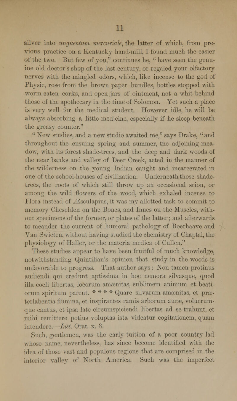 silver into unguentum mercuriale, the latter of which, from pre- vious practice on a Kentucky hand-mill, I found much the easier of the two. But few of you, continues lie,  have seen the genu- ine old doctor's shop of the last century, or regaled your olfactory nerves with the mingled odors, which, like incense to the god of Physic, rose from the brown paper bundles, bottles stopped with worm-eaten corks, and open jars of ointment, not a whit behind those of the apothecary in the time of Solomon. Yet such a place is very well for the medical student. However idle, he will be always absorbing a little medicine, especially if he sleep beneath the greasy counter.  New studies, and a new studio awaited me, says Drake,  and throughout the ensuing spring and summer, the adjoining mea- dow, with its forest shade-trees, and the deep and dark woods of the near banks and valley of Deer Creek, acted in the manner of the wilderness on the young Indian caught and incarcerated in one of the school-houses of civilization. Underneath those shade- trees, the roots of which still throw up an occasional scion, or among the wild flowers of the wood, which exhaled incense to Flora instead of ^Esculapius, it was my allotted task to commit to memory Cheselden on the Bones, and Lines on the Muscles, with- out specimens of the former, or plates of the latter; and afterwards to meander the current of humoral pathology of Boerhaave and Van Swieten, without having studied the chemistry of Chaptal, the physiology of Haller, or the materia medica of Cullen. These studies appear to have been fruitful of much knowledge, notwithstanding Quintilian's opinion that study in the woods is unfavorable to progress. That author says : Non tamen protinus audiendi qui credunt aptissima in hoc nemora silvasque, quod ilia coeli libertas, locorum amamitas, sublimem animum et beati- orum spirit um parent. * * * * Quare silvarum amsenitas, et prae- terlabentia flumina, et inspirantes ramis arborum auras, volucrum- que cantus, et ipsa late circumspiciendi libertas ad se trahunt, et mihi remittere potius voluptas ista videatur cogitationem, quam intendere.—Inst. Orat. x. 3. Such, gentlemen, was the early tuition of a poor country lad whose name, nevertheless, has since become identified with the idea of those vast and populous regions that are comprised in the interior valley of North America. Such was the imperfect