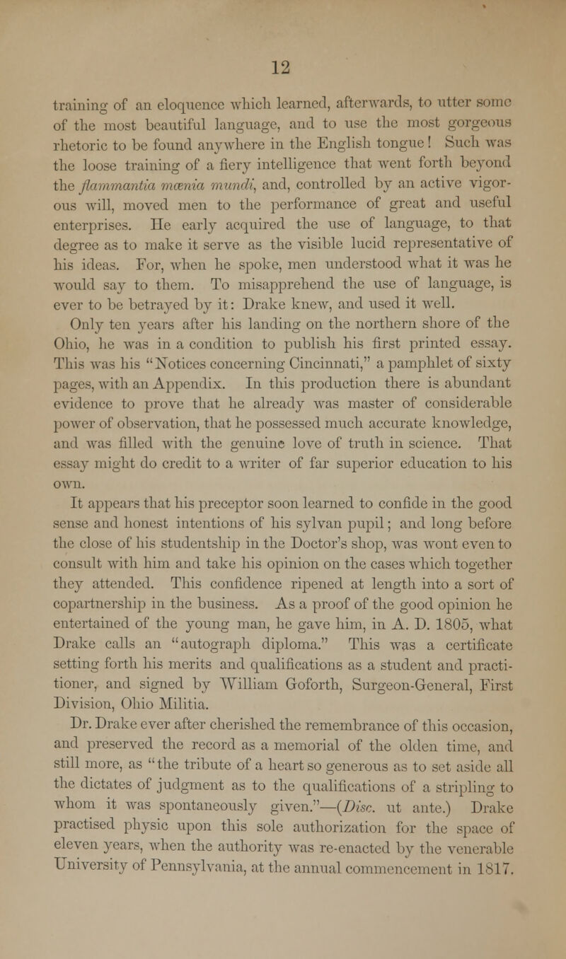 training of an eloquence which learned, afterwards, to utter Bome of the most beautiful language, and to use the most gorgeous rhetoric to be found anywhere in the English tongue! Such was the loose training of a fiery intelligence that went forth beyond the flammantia mcenia mund\ and, controlled by an active vigor- ous will, moved men to the performance of great and useful enterprises. He early acquired the use of language, to that degree as to make it serve as the visible lucid representative of his ideas. For, when he spoke, men understood what it was he would say to them. To misapprehend the use of language, is ever to be betrayed by it: Drake knew, and used it well. Only ten years after his landing on the northern shore of the Ohio, he was in a condition to publish his first printed essay. This was his Notices concerning Cincinnati, a pamphlet of sixty pages, with an Appendix. In this production there is abundant evidence to prove that lie already was master of considerable power of observation, that he possessed much accurate knowledge, and was filled with the genuine love of truth in science. That essay might do credit to a writer of far superior education to his own. It appears that his preceptor soon learned to confide in the good sense and honest intentions of his sylvan pupil; and long before the close of his studentship in the Doctor's shop, was wont even to consult with him and take his opinion on the cases which together they attended. This confidence ripened at length into a sort of copartnership in the business. As a proof of the good opinion he entertained of the young man, he gave him, in A. D. 1805, what Drake calls an autograph diploma. This was a certificate setting forth his merits and qualifications as a student and practi- tioner, and signed by William Goforth, Surgeon-General, First Division, Ohio Militia. Dr. Drake ever after cherished the remembrance of this occasion, and preserved the record as a memorial of the olden time, and still more, as the tribute of a heart so generous as to set aside all the dictates of judgment as to the qualifications of a stripling to whom it was spontaneously given.—{Disc, ut ante.) Drake practised physic upon this sole authorization for the space of eleven years, when the authority was re-enacted by the venerable University of Pennsylvania, at the annual commencement in 1817.