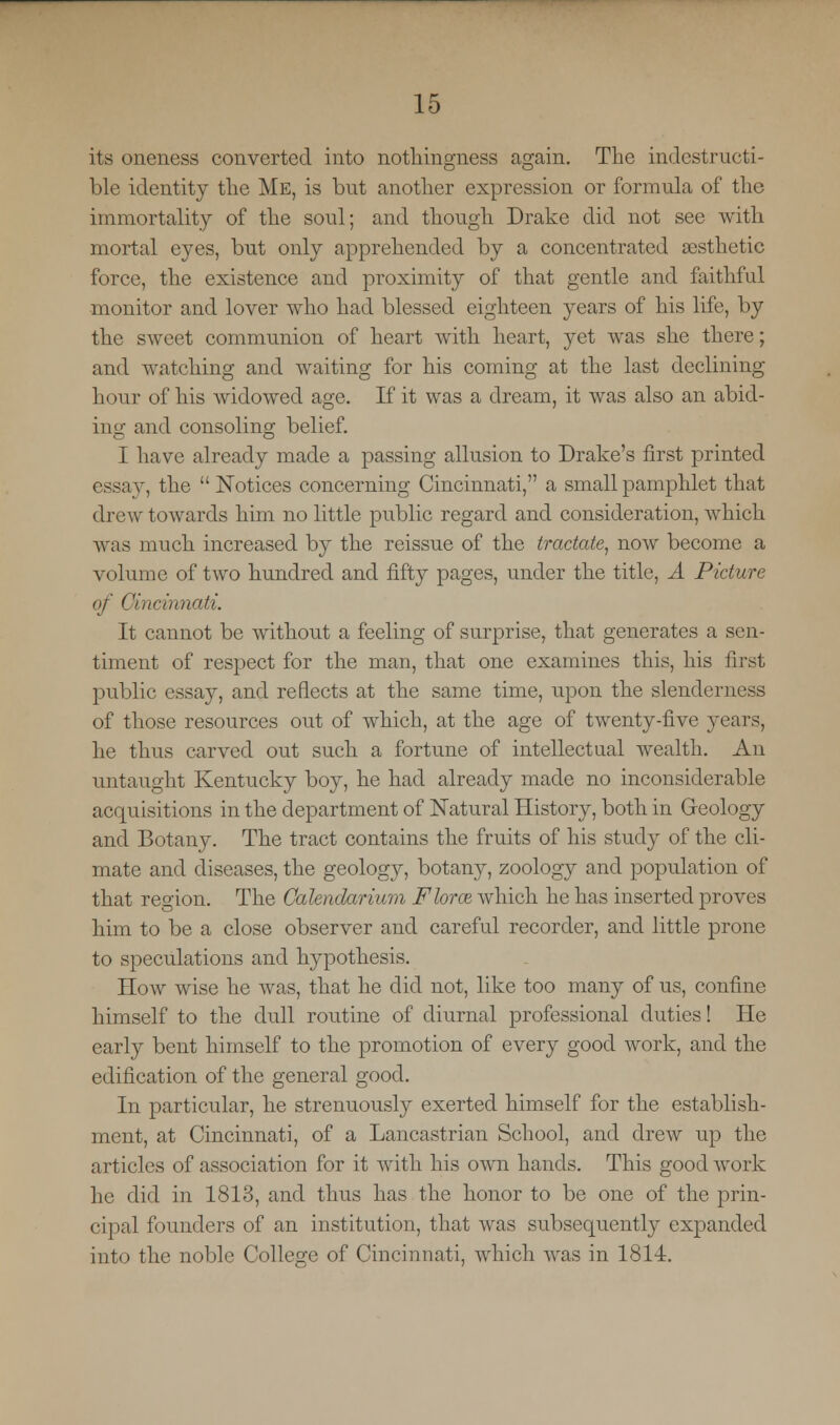 its oneness converted into nothingness again. The indestructi- ble identity the Me, is but another expression or formula of the immortality of the soul; and though Drake did not see with mortal eyes, but only apprehended by a concentrated aesthetic force, the existence and proximity of that gentle and faithful monitor and lover who had blessed eighteen years of his life, by the sweet communion of heart with heart, yet was she there; and watching and waiting for his coming at the last declining hour of his widowed age. If it was a dream, it was also an abid- ing and consoling belief. I have already made a passing allusion to Drake's first printed essay, the Notices concerning Cincinnati, a small pamphlet that drew towards him no little public regard and consideration, which was much increased by the reissue of the tractate, now become a volume of two hundred and fifty pages, under the title, A Picture of Cincinnati. It cannot be without a feeling of surprise, that generates a sen- timent of respect for the man, that one examines this, his first public essay, and reflects at the same time, upon the slendcrness of those resources out of which, at the age of twenty-five years, he thus carved out such a fortune of intellectual wealth. An untaught Kentucky boy, he had already made no inconsiderable acquisitions in the department of Natural History, both in Geology and Botany. The tract contains the fruits of his study of the cli- mate and diseases, the geology, botany, zoology and population of that region. The Calendarium Flora which he has inserted proves him to be a close observer and careful recorder, and little prone to speculations and hypothesis. How wise he was, that he did not, like too many of us, confine himself to the dull routine of diurnal professional duties! He early bent himself to the promotion of every good work, and the edification of the general good. In particular, he strenuously exerted himself for the establish- ment, at Cincinnati, of a Lancastrian School, and drew up the articles of association for it with his own hands. This good work he did in 1813, and thus has the honor to be one of the prin- cipal founders of an institution, that was subsequently expanded into the noble College of Cincinnati, which was in 1814.