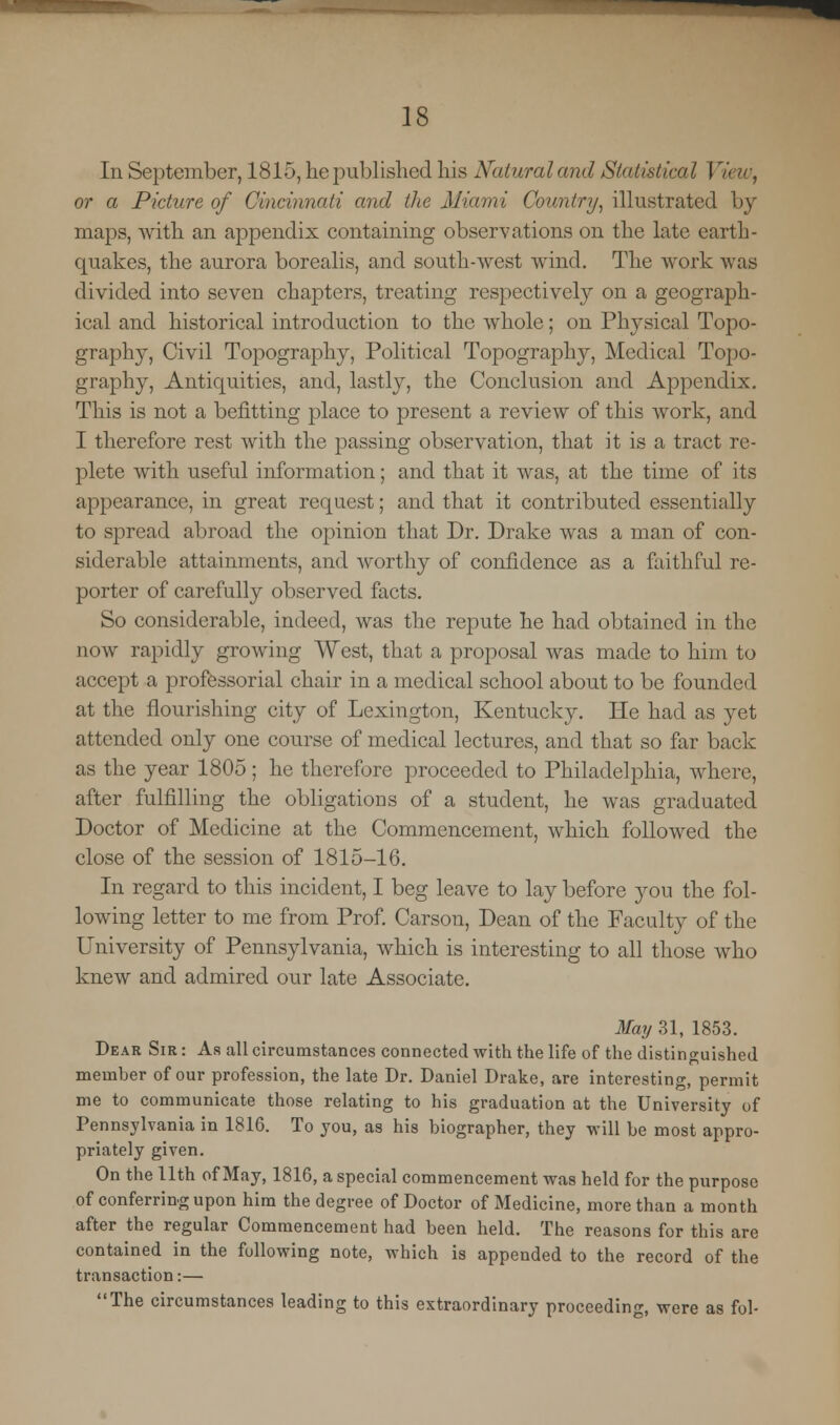 In September, 1815, he published his Natwraland Statistical I or a Picture of Cincinnati and the Miami Country, illustrated by maps, with an appendix containing observations on the late earth- quakes, the aurora borealis, and south-west wind. The work was divided into seven chapters, treating respectively on a geograph- ical and historical introduction to the whole; on Physical Topo- graphy, Civil Topography, Political Topography, Medical Topo- graphy, Antiquities, and, lastly, the Conclusion and Appendix. This is not a befitting place to present a review of this work, and I therefore rest with the passing observation, that it is a tract re- plete with useful information; and that it was, at the time of its appearance, in great request; and that it contributed essentially to spread abroad the opinion that Dr. Drake was a man of con- siderable attainments, and worthy of confidence as a faithful re- porter of carefully observed facts. So considerable, indeed, was the repute he had obtained in the now rapidly growing West, that a proposal was made to him to accept a professorial chair in a medical school about to be founded at the flourishing city of Lexington, Kentucky. He had as yet attended only one course of medical lectures, and that so far back as the year 1805; he therefore proceeded to Philadelphia, where, after fulfilling the obligations of a student, he was graduated Doctor of Medicine at the Commencement, which followed the close of the session of 1815-16. In regard to this incident, I beg leave to lay before you the fol- lowing letter to me from Prof. Carson, Dean of the Faculty of the University of Pennsylvania, which is interesting to all those who knew and admired our late Associate. May 31, 1853. Dear Sir : As all circumstances connected with the life of the distinguished member of our profession, the late Dr. Daniel Drake, are interesting, permit me to communicate those relating to his graduation at the University of Pennsylvania in 1816. To you, as his biographer, they will be most appro- priately given. On the 11th of May, 1816, a special commencement was held for the purpose of conferring upon him the degree of Doctor of Medicine, more than a month after the regular Commencement had been held. The reasons for this are contained in the following note, which is appended to the record of the transaction:— The circumstances leading to this extraordinary proceeding, were as fob