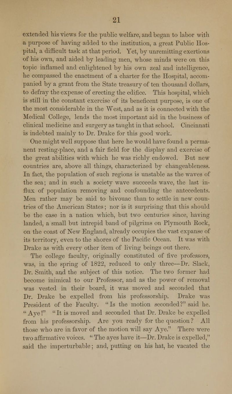 extended his views for the public welfare, and began to labor with a purpose of having added to the institution, a great Public Hos- pital, a difficult task at that period. Yet, by unremitting exertions of his own, and aided by leading men, whose minds were on this topic inflamed and enlightened by his own zeal and intelligence, he compassed the enactment of a charter for the Hospital, accom- panied by a grant from the State treasury of ten thousand dollars, to defray the expense of erecting the edifice. This hospital, which is still in the constant exercise of its beneficent purpose, is one of the most considerable in the West, and as it is connected with the Medical College, lends the most important aid in the business of clinical medicine and surgery as taught in that school. Cincinnati is indebted mainly to Dr. Drake for this good work. One might well suppose that here he would have found a perma- nent resting-place, and a fair field for the display and exercise of the great abilities with which he was richly endowed. But new countries are, above all things, characterized by changeableness. In fact, the population of such regions is unstable as the waves of the sea; and in such a society wave succeeds wave, the last in- flux of population removing and confounding the antecedents. Men rather may be said to bivouac than to settle in new coun- tries of the American States; nor is it surprising that this should be the case in a nation which, but two centuries since, having landed, a small but intrepid band of pilgrims on Plymouth Kock, on the coast of New England, already occupies the vast expanse of its territory, even to the shores of the Pacific Ocean. It was with Drake as with every other item of living beings out there. The college faculty, originally constituted of five professors, was, in the spring of 1822, reduced to only three—Dr. Slack, Dr. Smith, and the subject of this notice. The two former had become inimical to our Professor, and as the power of removal was vested in their board, it was moved and seconded that Dr. Drake be expelled from his professorship. Drake was President of the Faculty. Is the motion seconded? said he.  Aye!  It is moved and seconded that Dr. Drake be expelled from his professorship. Are you ready for the question ? All those who are in favor of the motion will say Aye. There were two affirmative voices.  The ayes have it—Dr. Drake is expelled, said the imperturbable; and, putting on his hat, he vacated the