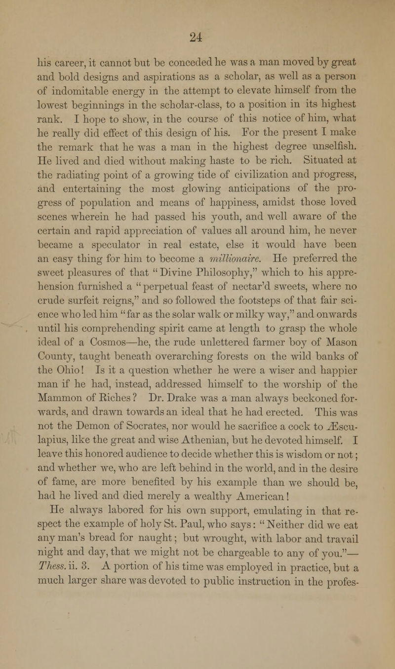 his career, it cannot but be conceded he was a man moved by great and bold designs and aspirations as a scholar, as well as a person of indomitable energy in the attempt to elevate himself from the lowest beginnings in the scholar-class, to a position in its highest rank. I hope to show, in the course of this notice of him, what he really did effect of this design of his. For the present I make the remark that he was a man in the highest degree unselfish. He lived and died without making haste to be rich. Situated at the radiating point of a growing tide of civilization and progress, and entertaining the most glowing anticipations of the pro- gress of population and means of happiness, amidst those loved scenes wherein he had passed his youth, and well aware of the certain and rapid appreciation of values all around him, he never became a speculator in real estate, else it would have been an easy thing for him to become a millionaire. He preferred the sweet pleasures of that  Divine Philosophy, which to his appre- hension furnished a  perpetual feast of nectar'd sweets, where no crude surfeit reigns, and so followed the footsteps of that fair sci- ence who led him  far as the solar walk or milky way, and onwards until his comprehending spirit came at length to grasp the whole ideal of a Cosmos—he, the rude unlettered farmer boy of Mason County, taught beneath overarching forests on the wild banks of the Ohio! Is it a question whether he were a wiser and happier man if he had, instead, addressed himself to the worship of the Mammon of Eiches ? Dr. Drake was a man always beckoned for- wards, and drawn towards an ideal that he had erected. This was not the Demon of Socrates, nor would he sacrifice a cock to ^Escu- lapius, like the great and wise Athenian, but he devoted himself. I leave this honored audience to decide whether this is wisdom or not; and whether we, who are left behind in the world, and in the desire of fame, are more benefited by his example than we should be, had he lived and died merely a wealthy American! He always labored for his own support, emulating in that re- spect the example of holy St. Paul, who says:  Neither did we eat any man's bread for naught; but wrought, with labor and travail night and clay, that we might not be chargeable to any of you.— Thess. ii. 3. A portion of his time was employed in practice, but a much larger share was devoted to public instruction in the profes-