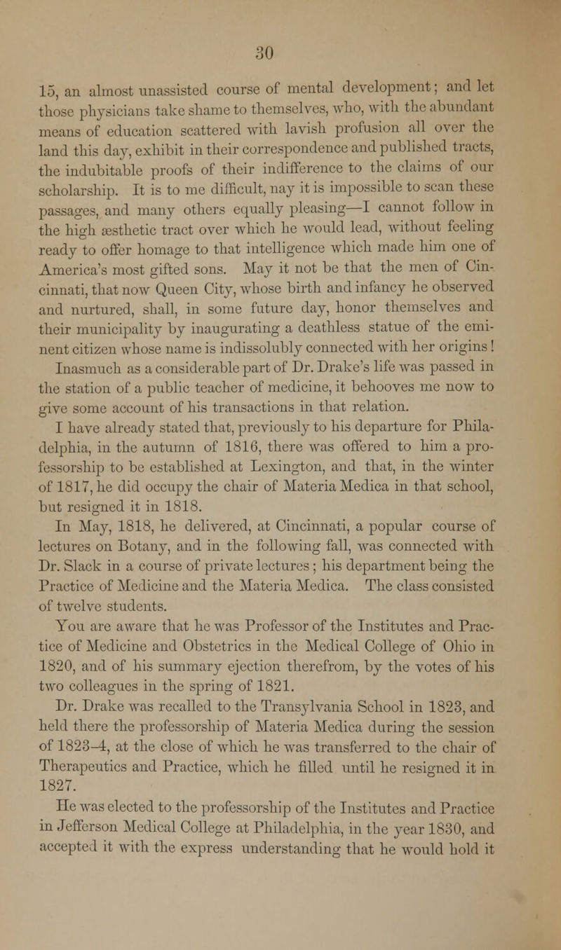 15, an almost unassisted course of mental development; and let those physicians take shame to themselves, who, with the abundant means of education scattered with lavish profusion all over the land this day, exhibit in their correspondence and published tracts, the indubitable proofs of their indifference to the claims of our scholarship. It is to me difficult, nay it is impossible to scan these passages, and many others equally pleasing—I cannot follow in the high esthetic tract over which he would lead, without feeling ready to offer homage to that intelligence which made him one of America's most gifted sons. May it not be that the men of Cin- cinnati, that now Queen City, whose birth and infancy he observed and nurtured, shall, in some future day, honor themselves and their municipality by inaugurating a deathless statue of the emi- nent citizen whose name is indissolubly connected with her origins! Inasmuch as a considerable part of Dr. Drake's life was passed in the station of a public teacher of medicine, it behooves me now to give some account of his transactions in that relation. I have already stated that, previously to his departure for Phila- delphia, in the autumn of 1816, there was offered to him a pro- fessorship to be established at Lexington, and that, in the winter of 1817, he did occupy the chair of Materia Medica in that school, but resigned it in 1818. In May, 1818, he delivered, at Cincinnati, a popular course of lectures on Botany, and in the following fall, was connected with Dr. Slack in a course of private lectures ; his department being the Practice of Medicine and the Materia Medica. The class consisted of twelve students. You are aware that he was Professor of the Institutes and Prac- tice of Medicine and Obstetrics in the Medical College of Ohio in 1820, and of his summary ejection therefrom, by the votes of his two colleagues in the spring of 1821. Dr. Drake was recalled to the Transylvania School in 1823, and held there the professorship of Materia Medica during the session of 1823-4, at the close of which he was transferred to the chair of Therapeutics and Practice, which he filled until he resigned it in 1827. He was elected to the professorship of the Institutes and Practice in Jefferson Medical College at Philadelphia, in the year 1830, and accepted it with the express understanding that he would hold it