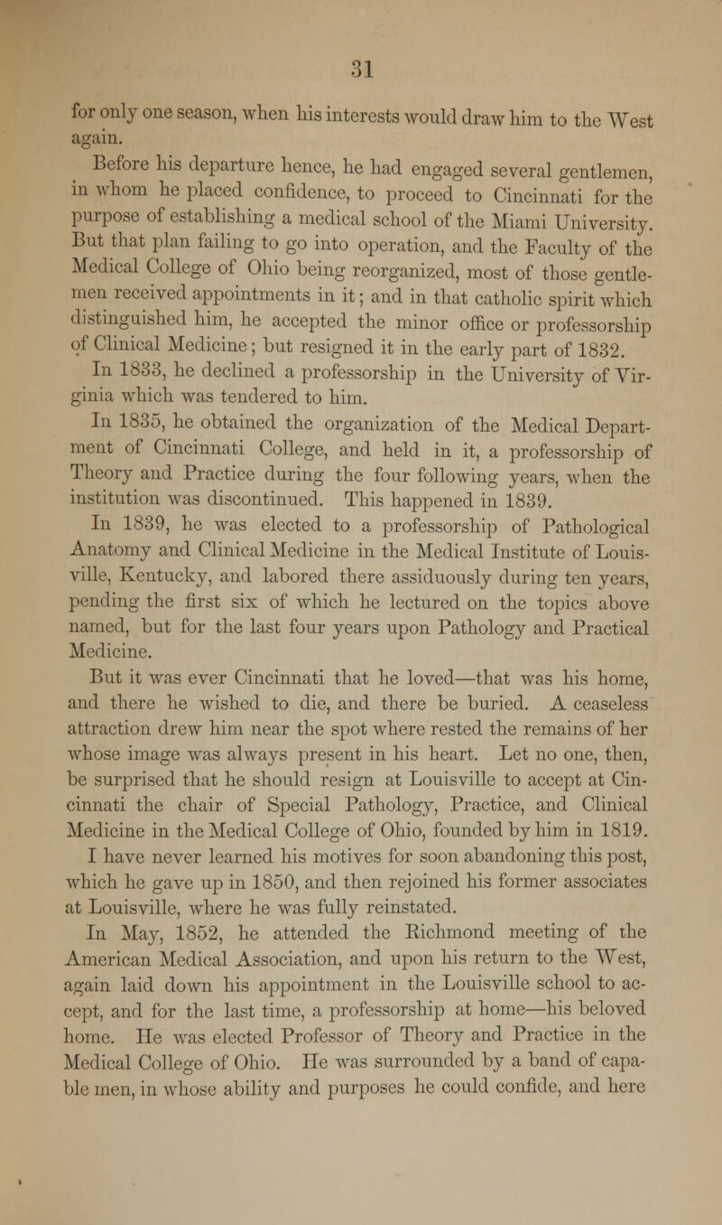 for only one season, when his interests would draw him to the West again. Before his departure hence, he had engaged several gentlemen, in whom he placed confidence, to proceed to Cincinnati for the purpose of establishing a medical school of the Miami University. But that plan failing to go into operation, and the Faculty of the Medical College of Ohio being reorganized, most of those gentle- men received appointments in it; and in that catholic spirit which distinguished him, he accepted the minor office or professorship of Clinical Medicine; but resigned it in the early part of 1832. In 1833, he declined a professorship in the University of Vir- ginia which was tendered to him. In 1835, he obtained the organization of the Medical Depart- ment of Cincinnati College, and held in it, a professorship of Theory and Practice during the four following years, when the institution was discontinued. This happened in 1839. In 1839, he was elected to a professorship of Pathological Anatomy and Clinical Medicine in the Medical Institute of Louis- ville, Kentucky, and labored there assiduously during ten years, pending the first six of which he lectured on the topics above named, but for the last four years upon Pathology and Practical Medicine. But it was ever Cincinnati that he loved—that was his home, and there he wished to die, and there be buried. A ceaseless attraction drew him near the spot where rested the remains of her whose image was always present in his heart. Let no one, then, be surprised that he should resign at Louisville to accept at Cin- cinnati the chair of Special Pathology, Practice, and Clinical Medicine in the Medical College of Ohio, founded by him in 1819. I have never learned his motives for soon abandoning this post, which he gave up in 1850, and then rejoined his former associates at Louisville, where he was fully reinstated. In May, 1852, he attended the Richmond meeting of the American Medical Association, and upon his return to the West, again laid down his appointment in the Louisville school to ac- cept, and for the last time, a professorship at home—his beloved home. He was elected Professor of Theory and Practice in the Medical College of Ohio. He was surrounded by a band of capa- ble men, in whose ability and purposes he could confide, and here