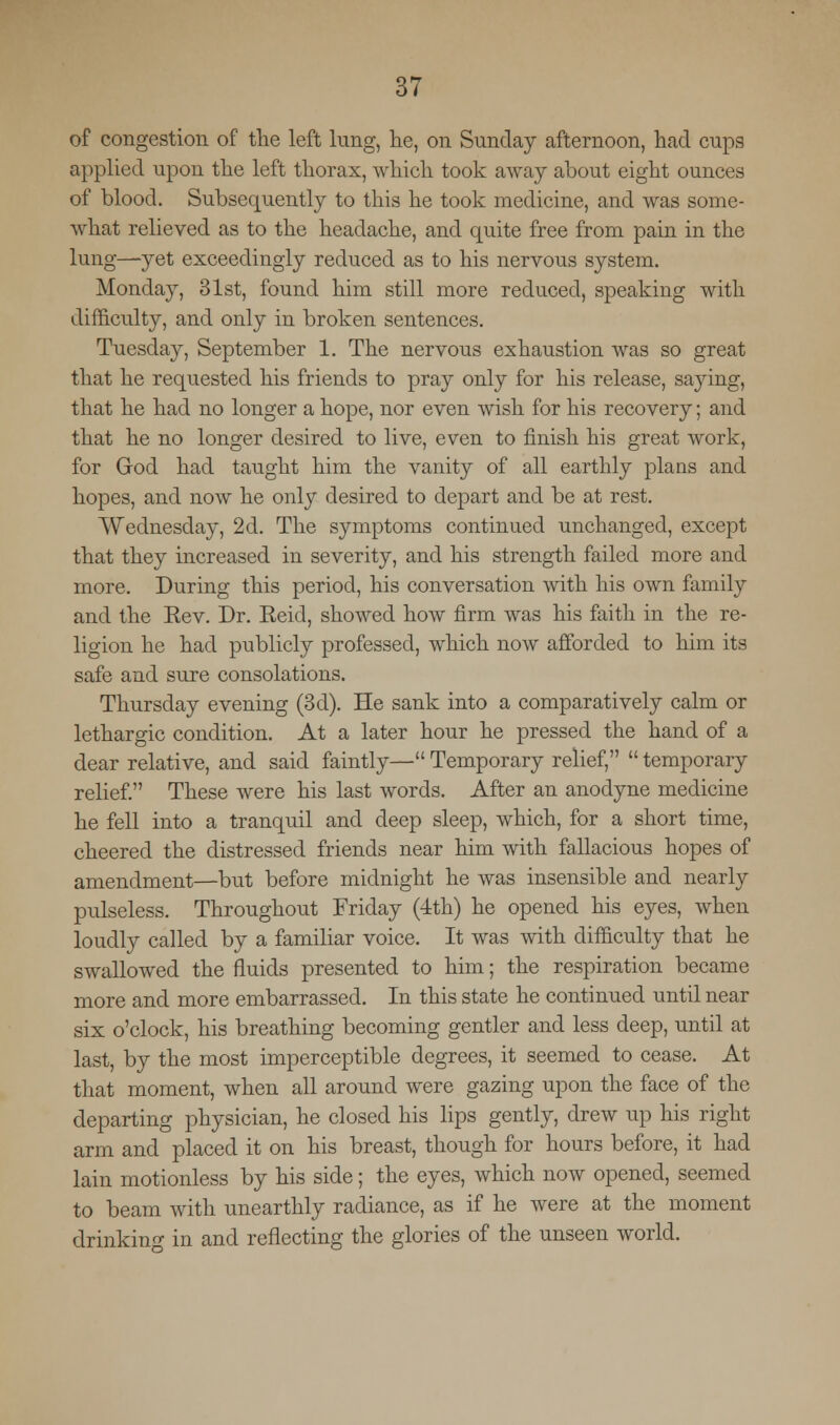 of congestion of the left lung, he, on Sunday afternoon, had cups applied upon the left thorax, which took away about eight ounces of blood. Subsequently to this he took medicine, and was some- what relieved as to the headache, and quite free from pain in the lung—-yet exceedingly reduced as to his nervous system. Monday, 31st, found him still more reduced, speaking with difficulty, and only in broken sentences. Tuesday, September 1. The nervous exhaustion was so great that he requested his friends to pray only for his release, saying, that he had no longer a hope, nor even wish for his recovery; and that he no longer desired to live, even to finish his great work, for God had taught him the vanity of all earthly plans and hopes, and now he only desired to depart and be at rest. Wednesday, 2d. The symptoms continued unchanged, except that they increased in severity, and his strength failed more and more. During this period, his conversation with his own family and the Kev. Dr. Keid, showed how firm was his faith in the re- ligion he had publicly professed, which now afforded to him its safe and sure consolations. Thursday evening (3d). He sank into a comparatively calm or lethargic condition. At a later hour he pressed the hand of a dear relative, and said faintly— Temporary relief, temporary relief. These were his last words. After an anodyne medicine he fell into a tranquil and deep sleep, which, for a short time, cheered the distressed friends near him with fallacious hopes of amendment—but before midnight he was insensible and nearly pulseless. Throughout Friday (4th) he opened his eyes, when loudly called by a familiar voice. It was with difficulty that he swallowed the fluids presented to him; the respiration became more and more embarrassed. In this state he continued until near six o'clock, his breathing becoming gentler and less deep, until at last, by the most imperceptible degrees, it seemed to cease. At that moment, when all around were gazing upon the face of the departing physician, he closed his lips gently, drew up his right arm and placed it on his breast, though for hours before, it had lain motionless by his side; the eyes, which now opened, seemed to beam with unearthly radiance, as if he were at the moment drinkino- in and reflecting the glories of the unseen world.