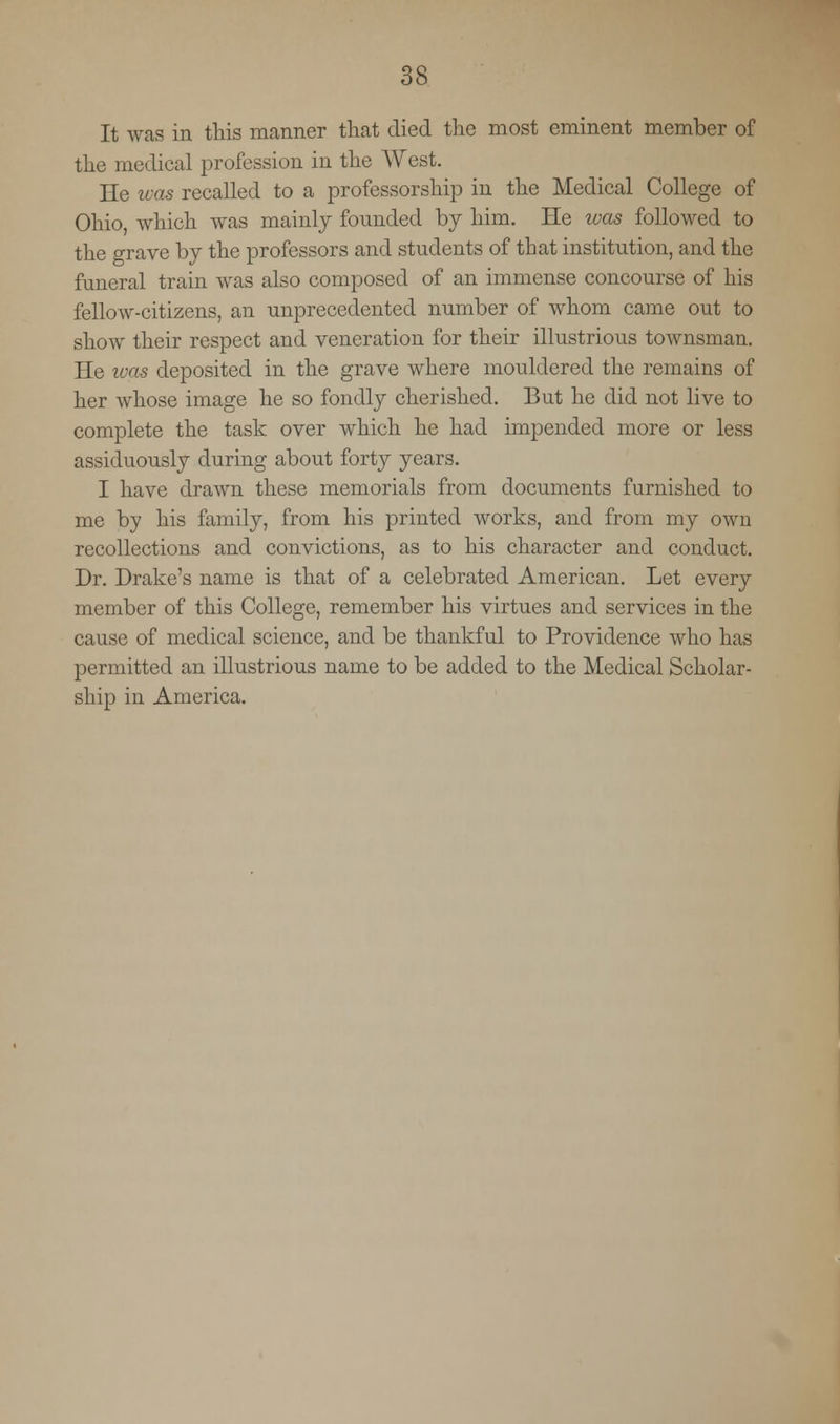 It was in this manner that died the most eminent member of the medical profession in the West. He was recalled to a professorship in the Medical College of Ohio, which was mainly founded by him. He was followed to the grave by the professors and students of that institution, and the funeral train was also composed of an immense concourse of his fellow-citizens, an unprecedented number of whom came out to show their respect and veneration for their illustrious townsman. He ivas deposited in the grave where mouldered the remains of her whose image he so fondly cherished. But he did not live to complete the task over which he had impended more or less assiduously during about forty years. I have drawn these memorials from documents furnished to me by his family, from his printed works, and from my own recollections and convictions, as to his character and conduct. Dr. Drake's name is that of a celebrated American. Let every member of this College, remember his virtues and services in the cause of medical science, and be thankful to Providence who has permitted an illustrious name to be added to the Medical Scholar- ship in America.