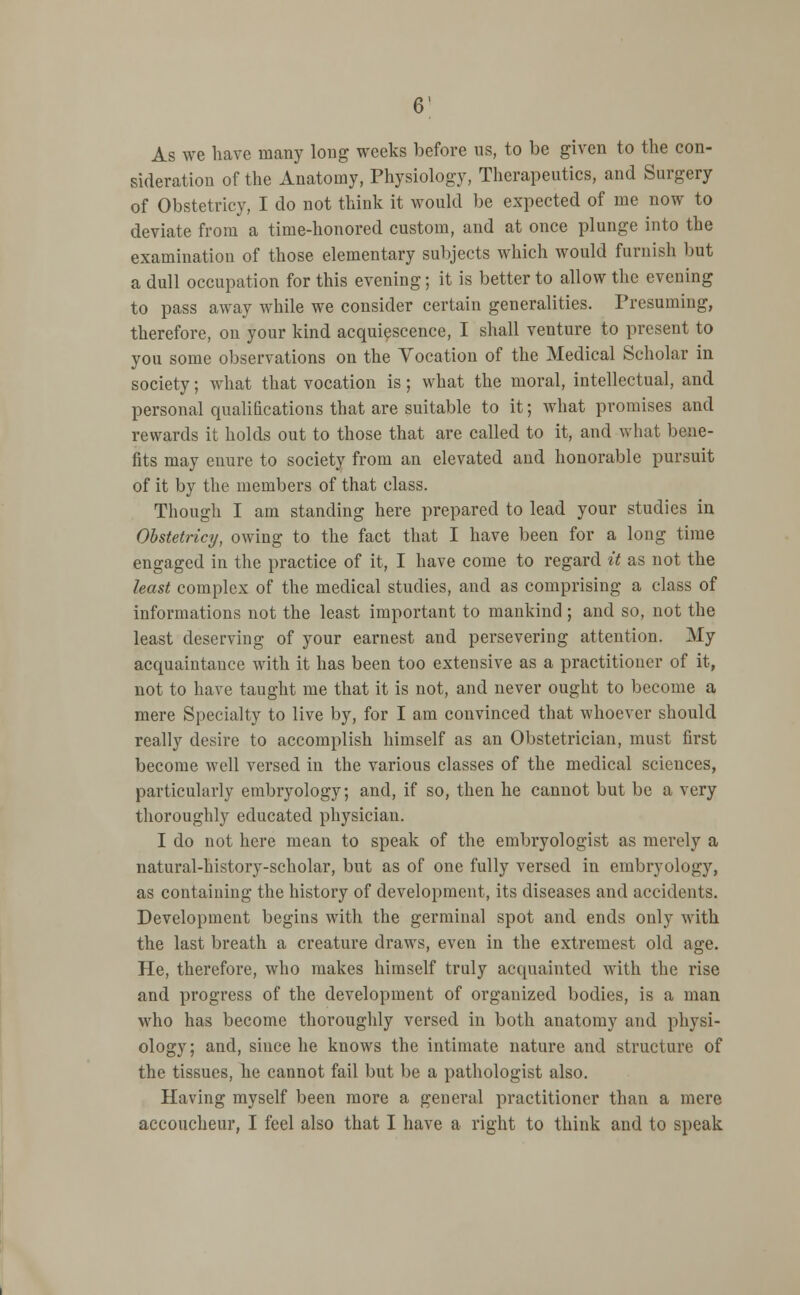 As we have many long weeks before us, to be given to the con- sideration of the Anatomy, Physiology, Therapeutics, and Surgery of Obstetricy, I do not think it would be expected of me now to deviate from a time-honored custom, and at once plunge into the examination of those elementary subjects which would furnish but a dull occupation for this evening; it is better to allow the evening to pass away while we consider certain generalities. Presuming, therefore, on your kind acquiescence, I shall venture to present to you some observations on the Vocation of the Medical Scholar in society; what that vocation is; what the moral, intellectual, and personal qualifications that are suitable to it; what promises and rewards it holds out to those that are called to it, and what bene- fits may enure to society from an elevated and honorable pursuit of it by the members of that class. Though I am standing here prepared to lead your studies in Obstetricy, owing to the fact that I have been for a long time engaged in the practice of it, I have come to regard it as not the least complex of the medical studies, and as comprising a class of informations not the least important to mankind; and so, not the least deserving of your earnest and persevering attention. My acquaintance with it has been too extensive as a practitioner of it, not to have taught me that it is not, and never ought to become a mere Specialty to live by, for I am convinced that whoever should really desire to accomplish himself as an Obstetrician, must first become well versed in the various classes of the medical sciences, particularly embryology; and, if so, then he cannot but be a very thoroughly educated physician. I do not here mean to speak of the embryologist as merely a natural-history-scholar, but as of one fully versed in embryology, as containing the history of development, its diseases and accidents. Development begins with the germinal spot and ends only with the last breath a creature draws, even in the extremest old age. He, therefore, who makes himself truly acquainted with the rise and progress of the development of organized bodies, is a man who has become thoroughly versed in both anatomy and physi- ology; and, since he knows the intimate nature and structure of the tissues, he cannot fail but be a pathologist also. Having myself been more a general practitioner than a mere accoucheur, I feel also that I have a right to think and to speak