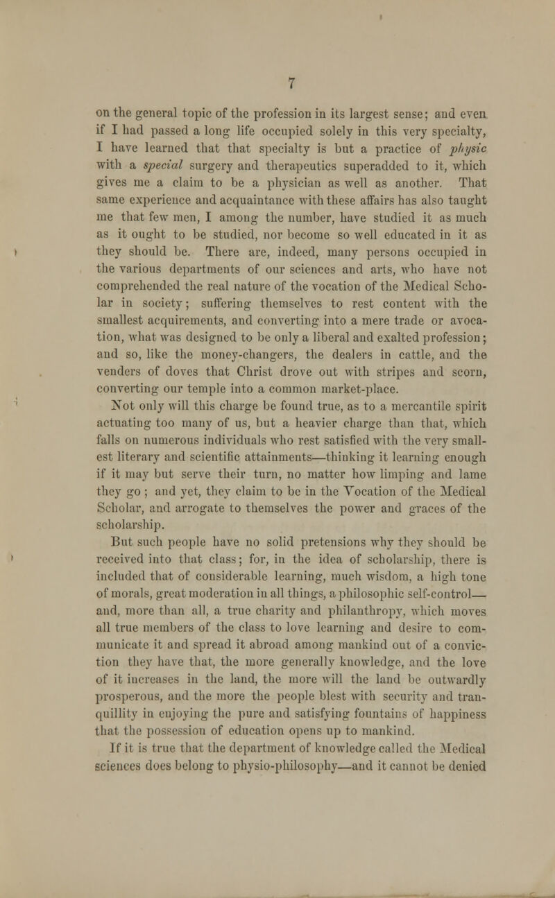 on the general topic of the profession in its largest sense; and even if I had passed a long life occupied solely in this very specialty, I have learned that that specialty is but a practice of physic with a special surgery and therapeutics superadded to it, which gives me a claim to be a physician as well as another. That same experience and acquaintance with these affairs has also taught me that few men, I among the number, have studied it as much as it ought to be studied, nor become so well educated in it as they should be. There are, indeed, many persons occupied in the various departments of our sciences and arts, who have not comprehended the real nature of the vocation of the Medical Scho- lar in society; suffering themselves to rest content with the smallest acquirements, and converting into a mere trade or avoca- tion, what was designed to be only a liberal and exalted profession; and so, like the money-changers, the dealers in cattle, and the venders of doves that Christ drove out with stripes and scorn, converting our temple into a common market-place. Not only will this charge be found true, as to a mercantile spirit actuating too many of us, but a heavier charge than that, which falls on numerous individuals who rest satisfied with the very small- est literary and scientific attainments—thinking it learning enough if it may but serve their turn, no matter how limping and lame they go ; and yet, they claim to be in the Vocation of the Medical Scholar, and arrogate to themselves the power and graces of the scholarship. But such people have no solid pretensions why they should be received into that class; for, in the idea of scholar>hip, there is included that of considerable learning, much wisdom, a high tone of morals, great moderation in all things, a philosophic self-control— and, more than all, a true charity and philanthropy, which moves all true members of the class to love learning and desire to com- municate it and spread it abroad among mankind out of a convic- tion they have that, the more generally knowledge, and the love of it increases in the land, the more will the land be outwardly prosperous, and the more the people blest with security and tran- quillity in enjoying the pure and satisfying fountains of happiness that the possession of education opens up to mankind. If it is true that the department of knowledge called the Medical sciences does belong to physio-philosophy—and it cannot be denied