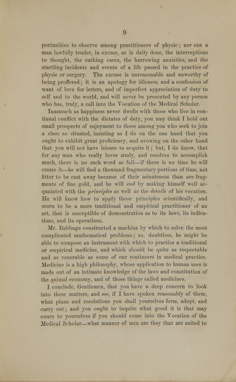 portunities to observe among practitioners of physic; nor can a man lawfully tender, in excuse, as is daily done, the interruptions to thought, the carking cares, the harrowing anxieties, and the startling incidents and events of a life passed in the practice of physic or surgery. The excuse is unreasonable and unworthy of being proifered; it is an apology for idleness, and a confession of want of love for letters, and of imperfect appreciation of duty to self and to the world, and will never be presented by any person who has, truly, a call into the Vocation of the Medical Scholar. Inasmuch as happiness never dwells with those who live in con- tinual conflict with the dictates of duty, you may think I hold out small prospects of enjoyment to those among you who seek to join a class so situated, insisting as I do on the one hand that you ought to exhibit great proficiency, and avowing on the other hand that you will not have leisure to acquire it; but, I do know, that for any man who really loves study, and resolves to accomplish much, there is no such word as fail—if there is no time he will create it—he will find a thousand fragmentary portions of time, not fitter to be cast away because of their minuteness than are frag- ments of fine gold, and he will end by making himself well ac- quainted with the principles as well as the details of his vocation. He will know how to apply those principles scientifically, and scorn to be a mere traditional and empirical practitioner of an art, that is susceptible of demonstration as to its laws, its indica- tions, and its operations. Mr. Babbage constructed a machine by which to solve the most complicated mathematical problems; so, doubtless, he might be able to compose an instrument with which to practise a traditional or empirical medicine, and which should be quite as respectable and as venerable as some of our routineers in medical practice. Medicine is a high philosophy, whose application to human uses is made out of an intimate knowledge of the laws and constitution of the animal economy, and of those things called medicines. I conclude, Gentlemen, that you have a deep concern to look into these matters, and see, if I have spoken reasonably of them, what plana and resolutions you shall yourselves form, adopt, and carry out; and you ought to inquire what good it is that may enure to yourselves if you should come into the Vocation of the Medical Scholar—what manner of men are they that are suited to