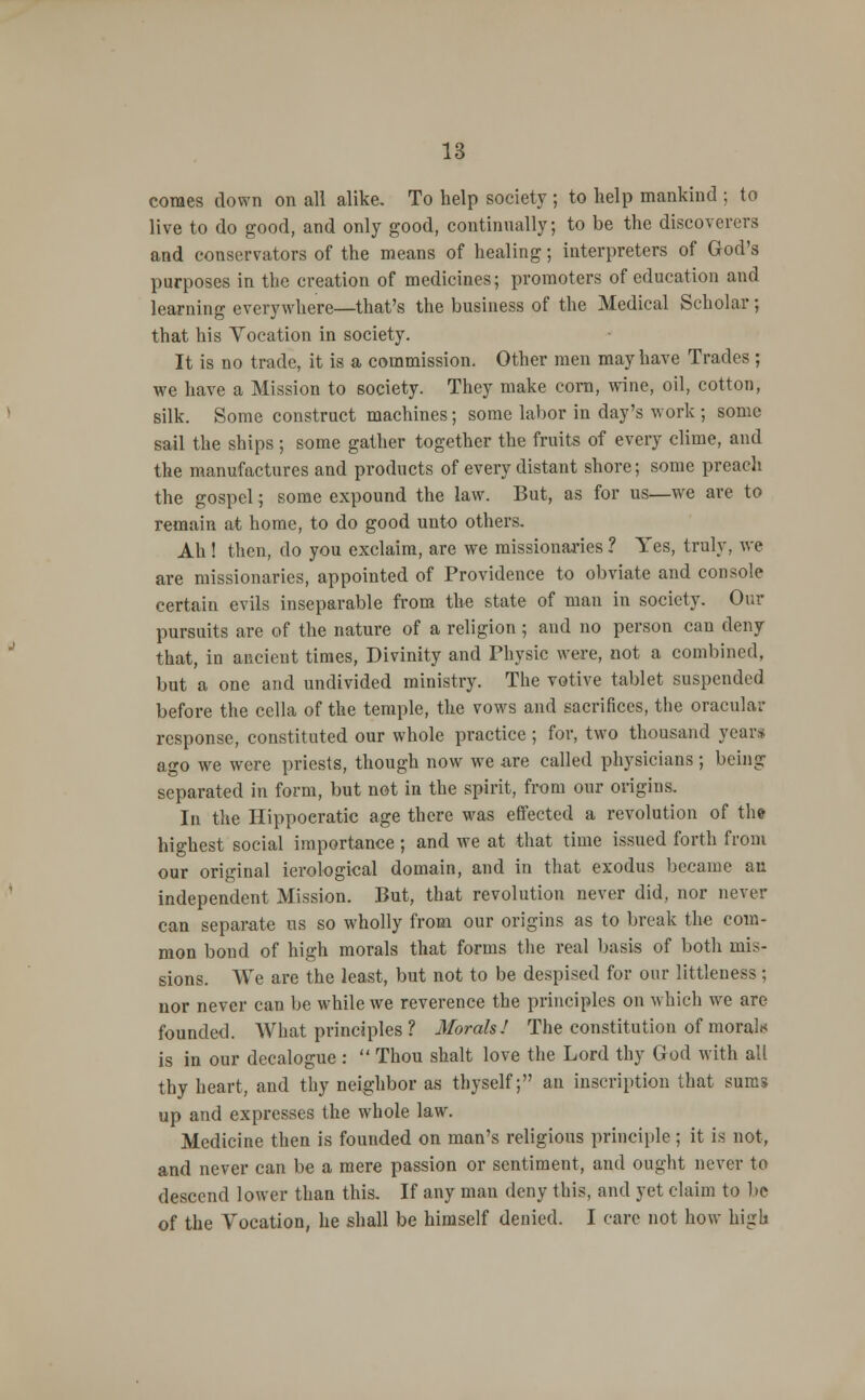 comes clown on all alike. To help society ; to help mankind ; to live to do good, and only good, continually; to be the discoverers and conservators of the means of healing; interpreters of God's purposes in the creation of medicines; promoters of education and learning everywhere—that's the business of the Medical Scholar; that his Vocation in society. It is no trade, it is a commission. Other men may have Trades ; we have a Mission to society. They make corn, wine, oil, cotton, silk. Some construct machines; some labor in day's work ; some sail the ships ; some gather together the fruits of every clime, and the manufactures and products of every distant shore; some preach the gospel; some expound the law. But, as for us—we are to remain at home, to do good unto others. Ah ! then, do you exclaim, are we missionaries ? Yes, truly, we are missionaries, appointed of Providence to obviate and console certain evils inseparable from the state of man in society. Our pursuits are of the nature of a religion; and no person cau deny that, in ancient times, Divinity and Physic were, not a combined, but a one and undivided ministry. The votive tablet suspended before the cella of the temple, the vows and sacrifices, the oracular response, constituted our whole practice; for, two thousand years ago we were priests, though now we are called physicians ; being separated in form, but not in the spirit, from our origins. In the Hippoeratic age there was effected a revolution of the highest social importance; and we at that time issued forth from our original ierological domain, and in that exodus became an independent Mission. But, that revolution never did, nor never can separate us so wholly from our origins as to break the com- mon bond of high morals that forms the real basis of both mis- sions. We are the least, but not to be despised for our littleness; nor never can be while we reverence the principles on which we are founded. AVhat principles ? Morals! The constitution of morals is in our decalogue :  Thou shalt love the Lord thy God with all thy heart, and thy neighbor as thyself; an inscription that sums up and expresses the whole law. Medicine then is founded on man's religions principle; it is not, and never can be a mere passion or sentiment, and ought never to descend lower than this. If any man deny this, and yet claim to be of the Vocation, he shall be himself denied. I care not how high