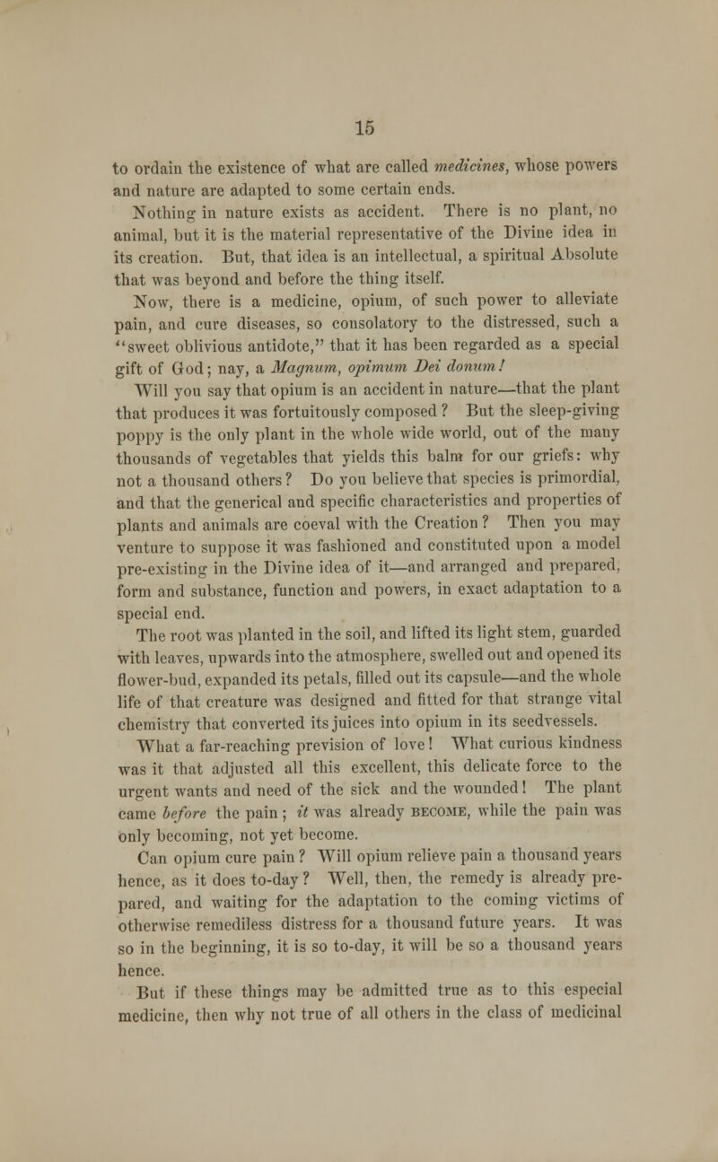 to ordain the existence of what are called medicines, whose powers and nature are adapted to some certain ends. Nothing in nature exists as accident. There is no plant, no animal, but it is the material representative of the Divine idea in its creation. But, that idea is an intellectual, a spiritual Absolute that was beyond and before the thing itself. Now, there is a medicine, opium, of such power to alleviate pain, and cure diseases, so consolatory to the distressed, such a sweet oblivious antidote, that it has been regarded as a special gift of God; nay, a Magnum, opitnum Dei donumf Will you say that opium is an accident in nature—that the plant that produces it was fortuitously composed ? But the sleep-giving poppy is the only plant in the whole wide world, out of the many thousands of vegetables that yields this balm for our griefs: why not a thousand others ? Do you believe that species is primordial, and that the generical and specific characteristics and properties of plants and animals are coeval with the Creation ? Then you may venture to suppose it was fashioned and constituted upon a model pre-existing in the Divine idea of it—and arranged and prepared, form and substance, function and powers, in exact adaptation to a special end. The root was planted in the soil, and lifted its light stem, guarded with leaves, upwards into the atmosphere, swelled out and opened its flower-bud, expanded its petals, filled out its capsule—and the whole life of that creature was designed and fitted for that strange vital chemistry that converted its juices into opium in its seedvessels. What a far-reaching prevision of love! What curious kindness was it that adjusted all this excellent, this delicate force to the urgent wants and need of the sick and the wounded! The plant came before the pain ; it was already become, while the pain was only becoming, not yet become. Can opium cure pain ? Will opium relieve pain a thousand years hence, as it does to-day ? Well, then, the remedy is already pre- pared, and waiting for the adaptation to the coming victims of otherwise remediless distress for a thousand future years. It was so in the beginning, it is so to-day, it will be so a thousand years hence. But if these things may be admitted true as to this especial medicine, then why not true of all others in the class of medicinal