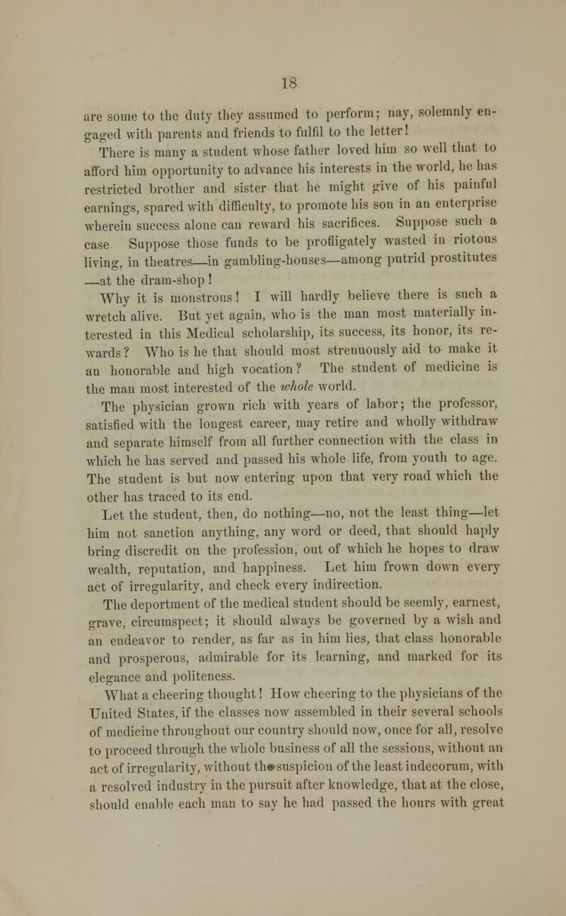 are some to the duty they assumed to perform; nay, solemnly en- gaged with parents and friends to fulfil to the letter! There is many a student whose father loved him so well that to afford him opportunity to advance his interests in the world, he has restricted brother and sister that he might give of his painful earnings, spared with difficulty, to promote his son in an enterprise wherein success alone can reward his sacrifices. Suppose such a case. Suppose those funds to be profligately wasted in riotous living, in theatres—in gambling-houses—among putrid prostitutes —at the dram-shop ! Why it is monstrous! I will hardly believe there is such a wretch alive. But yet again, who is the man most materially in- terested in this Medical scholarship, its success, its honor, its re- wards ? Who is he that should most strenuously aid to make it an honorable and high vocation? The student of medicine is the man most interested of the whole world. The physician grown rich with years of labor; the professor, satisfied with the longest career, may retire and wholly withdraw and separate himself from all further connection with the class in which he has served and passed his whole life, from youth to age. The student is but now entering upon that very road which the other has traced to its end. Let the student, then, do nothing—no, not the least thing—let him not sanction anything, any word or deed, that should haply bring discredit on the profession, out of which he hopes to draw wealth, reputation, and happiness. Let him frown down every act of irregularity, and check every indirection. The deportment of the medical student should be seemly, earnest, grave, circumspect; it should always be governed by a wish and an endeavor to render, as far as in him lies, that class honorable and prosperous, admirable for its learning, and marked for its elegance and politeness. What a cheering thought! How cheering to the physicians of the United States, if the classes now assembled in their several schools of medicine throughout our country should now, once for all, resolve to proceed through the whole business of all the sessions, without an act of irregularity, without th#suspicion of the least indecorum, with a resolved industry in the pursuit after knowledge, that at the close, should enable each man to say he had passed the hours with great