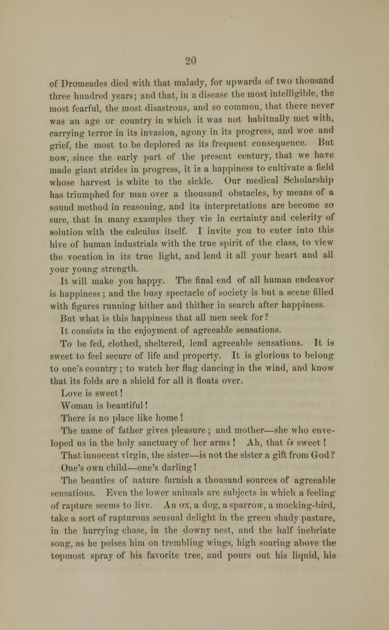 of Dromeades died with that malady, for upwards of two thousand three hundred years; and that, in a disease the most intelligible, the most fearful, the most disastrous, and so common, that there never was an age or country in which it was not habitually met with, carrying terror in its invasion, agony in its progress, and woe and grief, the most to be deplored as its frequent consequeuce. But now, since the early part of the present century, that we have made giant strides in progress, it is a happiness to cultivate a field whose harvest is white to the sickle. Our medical Scholarship has triumphed for man over a thousand obstacles, by means of a sound method in reasoning, and its interpretations are become so sure, that in many examples they vie in certainty and celerity of solution with the calculus itself. I invite you to enter into this hive of human industrials with the true spirit of the class, to view the vocation in its true light, and lend it all your heart and all your young strength. It will make you happy. The final end of all human endeavor is happiness; and the busy spectacle of society is but a scene filled with figures running hither and thither in search after happiness. But what is this happiness that all men seek for ? It consists in the enjoyment of agreeable sensations. To be fed, clothed, sheltered, lend agreeable sensations. It is- sweet to feel secure of life and property. It is glorious to belong to one's country; to watch her flag dancing in the wind, and know that its folds are a shield for all it floats over. Love is sweet! Woman is beautiful! There is no place like home ! The name of father gives pleasure; and mother—she who cuve- loped us in the holy sanctuary of her arms ! Ah, that is sweet! That innocent virgin, the sister-—is not the sister a gift from God? One's own child—one's darling 1 The beauties of nature furnish a thousand sources of agreeable sensations. Even the lower animals arc subjects in which a feeling of rapture seems to live. An ox, a dog, a sparrow, a mocking-bird, take a sort of rapturous sensual delight in the green shady pasture, in the hurrying chase, in the downy nest, and the half inebriate song, as he poises him on trembling wings, high soaring above the topmost spray of his favorite tree, and pours out his liquid, his