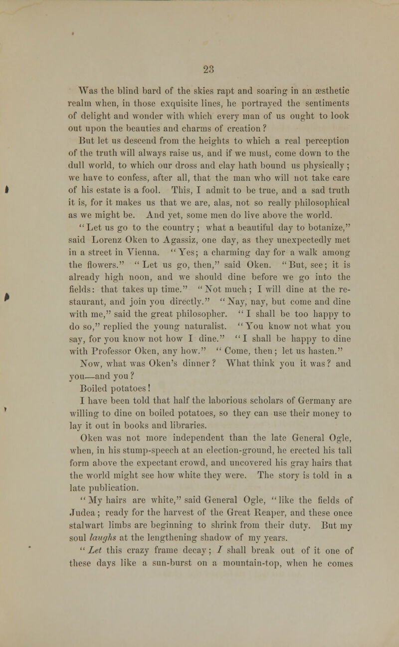 Was the blind bard of the skies rapt and soaring in an aesthetic realm when, in those exquisite lines, he portrayed the sentiments of delight and wonder with which every man of us ought to look out upon the beauties and charms of creation? But let us descend from the heights to which a real perception of the truth will always raise us, and if we must, come down to the dull world, to which our dross and clay hath bound us physically ; we have to confess, after all, that the man who will not take care of his estate is a fool. This, I admit to be true, and a sad truth it is, for it makes us that we are, alas, not so really philosophical as we might be. And yet, some men do live above the world. Let us go to the country; what a beautiful day to botanize, said Lorenz Oken to Agassiz, one day, as they unexpectedly met in a street in Vienna. Yes; a charming day for a walk among the flowers. Let us go, then, said Oken. But, see; it is already high noon, and we should dine before we go into the fields: that takes up time. Not much; I will dine at the re- staurant, and join you directly. Nay, nay, but come and dine with me, said the great philosopher.  I shall be too happy to do so, replied the young naturalist. You know not what you say, for you know not how I dine. I shall be happy to dine with Professor Oken, any how.  Come, then; let us hasten. Now, what was Oken's dinner ? What think you it was ? and you—and you ? Boiled potatoes! I have been told that half the laborious scholars of Germany are willing to dine on boiled potatoes, so they can use their money to lay it out in books and libraries. Oken was not more independent than the late General Ogle, when, in his stump-speech at an election-ground, he erected his tall form above the expectant crowd, and uncovered his gray hairs that the world might see how white they were. The story is told in a late publication. My hairs are white, said General Ogle, like the fields of Judea; ready for the harvest of the Great Reaper, and these once stalwart limbs are beginning to shrink from their duty. But my soul laughs at the lengthening shadow of my years.  Let this crazy frame decay; / shall break out of it one of these days like a sun-burst on a mountain-top, when he comes
