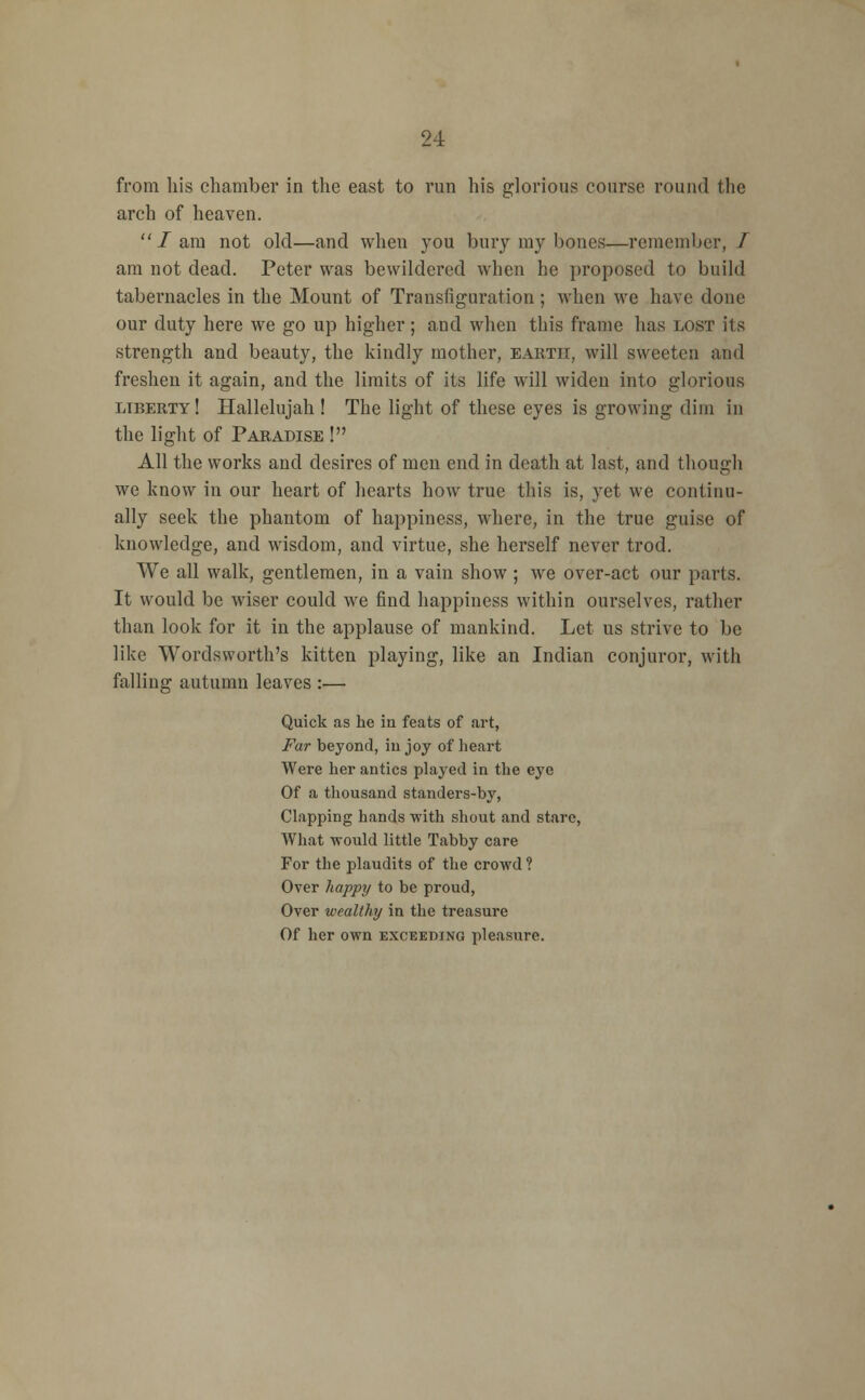 from his chamber in the east to run his glorious course round the arch of heaven. lam not old—and when you bury my bones—remember,/ am not dead. Peter was bewildered when he proposed to build tabernacles in the Mount of Transfiguration ; when we have done our duty here we go up higher; and when this frame has lost its strength and beauty, the kindly mother, earth, will sweeten and freshen it again, and the limits of its life will widen into glorious liberty! Hallelujah ! The light of these eyes is growing dim in the light of Paradise ! All the works and desires of men end in death at last, and though we know in our heart of hearts how true this is, yet we continu- ally seek the phantom of happiness, where, in the true guise of knowledge, and wisdom, and virtue, she herself never trod. We all walk, gentlemen, in a vain show; we over-act our parts. It would be wiser could we find happiness within ourselves, rather than look for it in the applause of mankind. Let us strive to be like Wordsworth's kitten playing, like an Indian conjuror, with falling autumn leaves :— Quick as he in feats of art, Far beyond, in joy of heart Were her antics played in the eye Of a thousand standers-by, Clapping hands with shout and stare, What -would little Tabby care For the plaudits of the crowd ? Over happy to be proud, Over wealthy in the treasure Of her own exceeding pleasure.