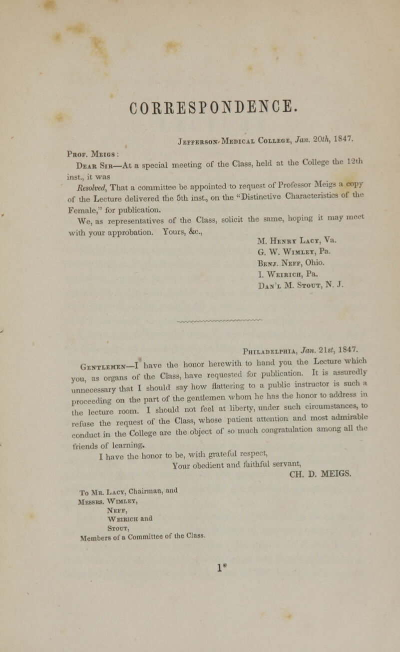 CORRESPONDENCE. Jefferson-Medical College, Jan. 20th, 1847. Prof. Meigs : Dear Sir—At a special meeting of the Class, held at the College the 12th inst, it was Resolved, That a committee be appointed to request of Professor Meigs a copy of the Lecture delivered the 5th inst., on the Distinctive Characteristics of the Female, for publication. We, as representatives of the Class, solicit the same, hoping it may meet with your approbation. Yours, &c, M. Henrt Lact, Va. G. W. Wimlet, Pa. Benj. Neff, Ohio. I. Weirich, Pa. Dan'l M. Stout, N. J. Philadelphia, Jan. 21st, 1847. Gentlemen—I have the honor herewith to hand you the Lecture which you as organs of the Class, have requested for publication. It is assuredly unnecessary that I should say how flattering to a public instructor is such a proceeding on the part of the gentlemen whom he has the honor to address in the lecture room. I should not feel at liberty, under such circumstances, to refuse the request of the Class, whose patient attention and most admirable conduct in the College are the object of so much congratulation among all the friends of learning. I have the honor to be, with grateful respect. Your obedient and faithful servant, CH. D. MEIGS. To Mr. Lacv, Chairman, and Messrs. Wimlet, Neff, Weirich and Stout, Members of a Committee of the Class.