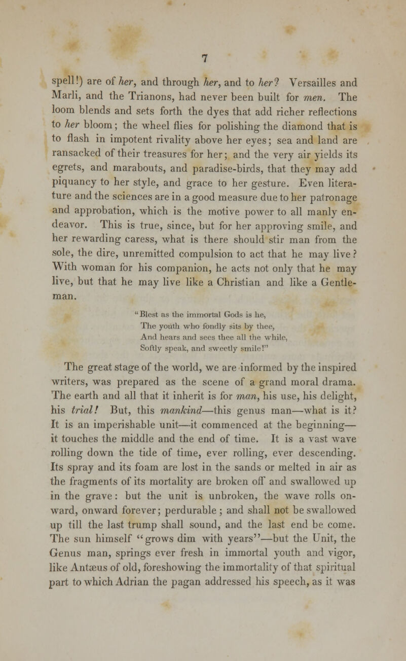 spell!) are of her, and through her, and to her? Versailles and Marli, and the Trianons, had never been built for men. The loom blends and sets forth the dyes that add richer reflections to her bloom; the wheel flies for polishing the diamond that is to flash in impotent rivality above her eyes; sea and land are ransacked of their treasures for her; and the very air yields its egrets, and marabouts, and paradise-birds, that they may add piquancy to her style, and grace to her gesture. Even litera- ture and the sciences are in a good measure due to her patronage and approbation, which is the motive power to all manly en- deavor. This is true, since, but for her approving smile, and her rewarding caress, what is there should stir man from the sole, the dire, unremitted compulsion to act that he may live ? With woman for his companion, he acts not only that he may live, but that he may live like a Christian and like a Gentle- man. Blest as the immortal Gods is he, The youth wlio fondly sits by thee, And hears and sees thee all the while, Softly speak, and sweetly smile! The great stage of the world, we are informed by the inspired writers, was prepared as the scene of a grand moral drama. The earth and all that it inherit is for man, his use, his delight, his trial! But, this mankind—this genus man—what is it? It is an imperishable unit—it commenced at the beginning— it touches the middle and the end of time. It is a vast wave rolling down the tide of time, ever rolling, ever descending. Its spray and its foam are lost in the sands or melted in air as the fragments of its mortality are broken off and swallowed up in the grave: but the unit is unbroken, the wave rolls on- ward, onward forever; perdurable ; and shall not be swallowed up till the last trump shall sound, and the last end be come. The sun himself grows dim with years—but the Unit, the Genus man, springs ever fresh in immortal youth and vigor, like Antaeus of old, foreshowing the immortality of that spiritual part to which Adrian the pagan addressed his speech, as it was