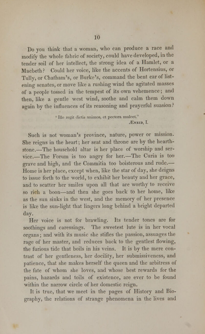 Do you think that a woman, who can produce a race and modify the whole fabric of society, could have developed, in the tender soil of her intellect, the strong idea of a Hamlet, or a Macbeth ? Could her voice, like the accents of Hortensius, or Tully, or Chatham's, or Burke's, command the bent ear of list- ening senates, or move like a rushing wind the agitated masses of a people tossed in the tempest of its own vehemence; and then, like a gentle west wind, soothe and calm them down again by the influences of its reasoning and prayerful suasion ?  Ille regit dictis animos, ct pectora mulcet.-' iENEID, I. Such is not woman's province, nature, power or mission. She reigns in the heart; her seat and throne are by the hearth- stone.—The household altar is her place of worship and ser- vice.—The Forum is too angry for her.—The Curia is too grave and high, and the Commitia too boisterous and rude.— Home is her place, except when, like the star of day, she deigns to issue forth to the world, to exhibit her beauty and her grace, and to scatter her smiles upon all that are worthy to receive so rich a boon—and then she goes back to her home, like as the sun sinks in the west, and the memory of her presence is like the sun-light that lingers long behind a bright departed day. Her voice is not for brawling. Its tender tones are for soothings and caressings. The sweetest lute is in her vocal organs; and with its music she stifles the passion, assuages the rage of her master, and reduces back to the gentlest flowing, the furious tide that boils in his veins. It is by the mere con- trast of her gentleness, her docility, her submissiveness, and patience, that she makes herself the queen and the arbitress of the fate of whom she loves, and whose best rewards for the pains, hazards and toils of existence, are ever to be found within the narrow circle of her domestic reign. It is true, that we meet in the pages of History and Bio- graphy, the relations of strange phenomena in the lives and