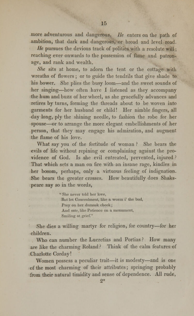 more adventurous and dangerous. He enters on the path of ambition, that dark and dangerous, or broad and level road. He pursues the devious track of politics with a resolute will; reaching ever onwards to the possession of fame and patron- age, and rank and wealth. She sits at home, to adorn the tent or the cottage with wreaths of flowers ; or to guide the tendrils that give shade to his bower. She plies the busy loom—and the sweet sounds of her singing—how often have I listened as they accompany the hum and buzz of her wheel, as she gracefully advances and retires by turns, forming the threads about to be woven into garments for her husband or child! Her nimble fingers, all day long, ply the shining needle, to fashion the robe for her spouse—or to arrange the more elegant embellishments of her person, that they may engage his admiration, and augment the flame of his love. What say you of the fortitude of woman ? She bears the evils of life without repining or complaining against the pro- vidence of God. Is she evil entreated, prevented, injured ? That which sets a man on fire with an insane rage, kindles in her bosom, perhaps, only a virtuous feeling of indignation. She bears the greater crosses. How beautifully does Shaks- peare say so in the words,  She never told her love, But let Concealment, like a worm i' the bud, Prey on her damask cheek; And sate, like Patience on a monument, Smiling at grief. She dies a willing martyr for religion, for country—for her children. Who can number the Lucretias and Portias ? How many are like the charming Roland? Think of the calm features of Charlotte Corday! Women possess a peculiar trait—it is modesty—and is one of the most charming of their attributes; springing probably from their natural timidity and sense of dependence. All rude, 2*