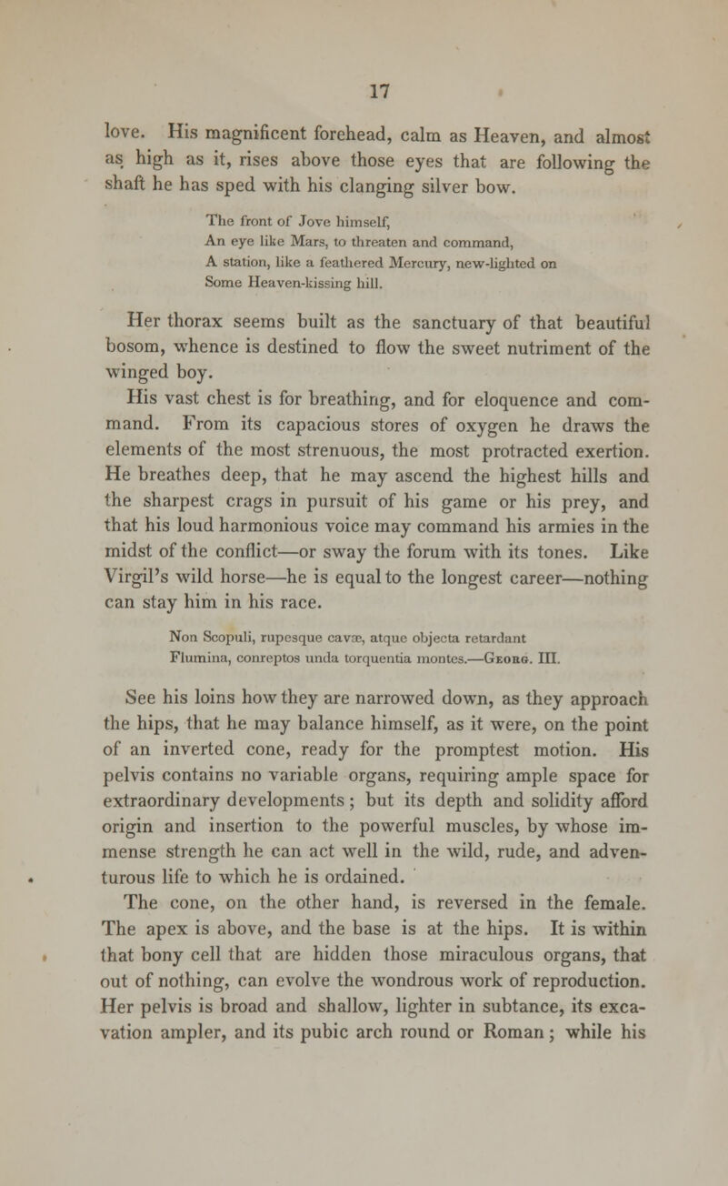 love. His magnificent forehead, calm as Heaven, and almost as high as it, rises above those eyes that are following the shaft he has sped with his clanging silver bow. The front of Jove himself, An eye like Mars, to threaten and command, A station, like a feathered Mercury, new-lighted on Some Heaven-kissing hill. Her thorax seems built as the sanctuary of that beautiful bosom, whence is destined to flow the sweet nutriment of the winged boy. His vast chest is for breathing, and for eloquence and com- mand. From its capacious stores of oxygen he draws the elements of the most strenuous, the most protracted exertion. He breathes deep, that he may ascend the highest hills and the sharpest crags in pursuit of his game or his prey, and that his loud harmonious voice may command his armies in the midst of the conflict—or sway the forum with its tones. Like Virgil's wild horse—he is equal to the longest career—nothing can stay him in his race. Non Scopuli, rupesque cavse, atque objecta retardant Flumina, conrcptos unda torquentia montes.—Geobg. III. See his loins how they are narrowed down, as they approach the hips, that he may balance himself, as it were, on the point of an inverted cone, ready for the promptest motion. His pelvis contains no variable organs, requiring ample space for extraordinary developments; but its depth and solidity afford origin and insertion to the powerful muscles, by whose im- mense strength he can act well in the wild, rude, and adven- turous life to which he is ordained. The cone, on the other hand, is reversed in the female. The apex is above, and the base is at the hips. It is within that bony cell that are hidden those miraculous organs, that out of nothing, can evolve the wondrous work of reproduction. Her pelvis is broad and shallow, lighter in subtance, its exca- vation ampler, and its pubic arch round or Roman; while his