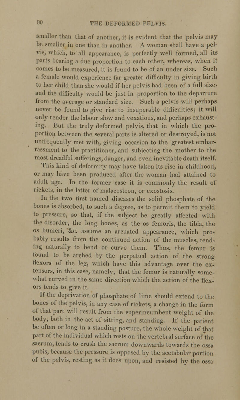 smaller than that of another, it is evident that the pelvis may be smaller in one than in another. A woman shall have a pel- vis, which, to all appearance, is perfectly well formed, all its parts bearing a due proportion to each other, whereas, when it comes to be measured, it is found to be of an under size. Such a female would experience far greater difficulty in giving birth to her child than she would if her pelvis had been of a full size? and the difficulty would be just in proportion to the departure from the average or standard size. Such a pelvis will perhaps never be found to give rise to insuperable difficulties; it will only render the labour slow and vexatious, and perhaps exhaust- ing. But the truly deformed pelvis, that in which the pro- portion between the several parts is altered or destroyed, is not unfrequently met with, giving occasion to the greatest embar- rassment to the practitioner, and subjecting the mother to the most dreadful sufferings, danger, and even inevitable death itself. This kind of deformity may have taken its rise in childhood, or may have been produced after the woman had attained to adult age. In the former case it is commonly the result of rickets, in the latter of malacosteon, or exostosis. In the two first named diseases the solid phosphate of the bones is absorbed, to such a degree, as to permit them to yield to pressure, so that, if the subject be greatly affected with the disorder, the long bones, as the os femoris, the tibia, the os humeri, '&c. assume an arcuated appearance, which pro- bably results from the continued action of the muscles, tend- ing naturally to bend or curve them. Thus, the femur is found to be arched by the perpetual action of the strong flexors of the leg, which have this advantage over the ex- tensors, in this case, namely, that the femur is naturally some- what curved in the same direction which the action of the flex- ors tends to give it. If the deprivation of phosphate of lime should extend to the bones of the pelvis, in any case of rickets, a change in the form of that part will result from the superincumbent weight of the body, both in the act of sitting, and standing. If the patient be often or long in a standing posture, the whole weight of that part of the individual which rests on the vertebral surface of the sacrum, tends to crush the sacrum downwards towards the ossa pubis, because the pressure is opposed by the acetabular portion of the pelvis, resting as it does upon, and resisted by the ossa