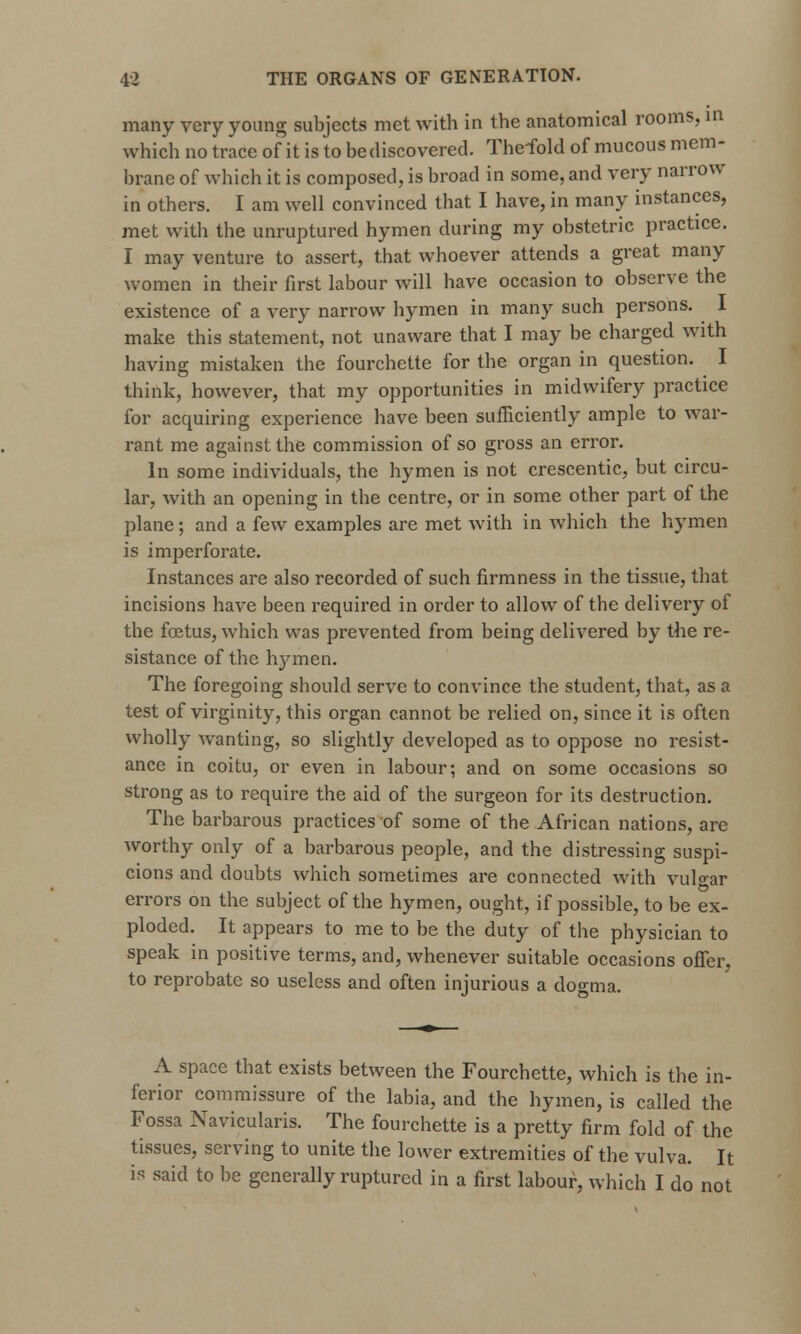 many very young subjects met with in the anatomical rooms, in which no trace of it is to be discovered. The-fold of mucous mem- brane of which it is composed, is broad in some, and very narrow in others. I am well convinced tbat I have, in many instances, met with the unruptured hymen during my obstetric practice. I may venture to assert, that whoever attends a great many women in their first labour will have occasion to observe the existence of a very narrow hymen in many such persons. I make this statement, not unaware that I may be charged with having mistaken the fourchette for the organ in question. I think, however, that my opportunities in midwifery practice for acquiring experience have been sufficiently ample to war- rant me against the commission of so gross an error. In some individuals, the hymen is not crescentic, but circu- lar, with an opening in the centre, or in some other part of the plane; and a few examples are met with in which the hymen is imperforate. Instances are also recorded of such firmness in the tissue, that incisions have been required in order to allow of the delivery of the foetus, which was prevented from being delivered by the re- sistance of the hymen. The foregoing should serve to convince the student, that, as a test of virginity, this organ cannot be relied on, since it is often wholly wanting, so slightly developed as to oppose no resist- ance in coitu, or even in labour; and on some occasions so strong as to require the aid of the surgeon for its destruction. The barbarous practices of some of the African nations, are worthy only of a barbarous people, and the distressing suspi- cions and doubts which sometimes are connected with vulvar errors on the subject of the hymen, ought, if possible, to be ex- ploded. It appears to me to be the duty of the physician to speak in positive terms, and, whenever suitable occasions offer, to reprobate so useless and often injurious a dogma. A space that exists between the Fourchette, which is the in- ferior commissure of the labia, and the hymen, is called the Fossa Navicularis. The fourchette is a pretty firm fold of the tissues, serving to unite the lower extremities of the vulva. It is said to be generally ruptured in a first labour, which I do not