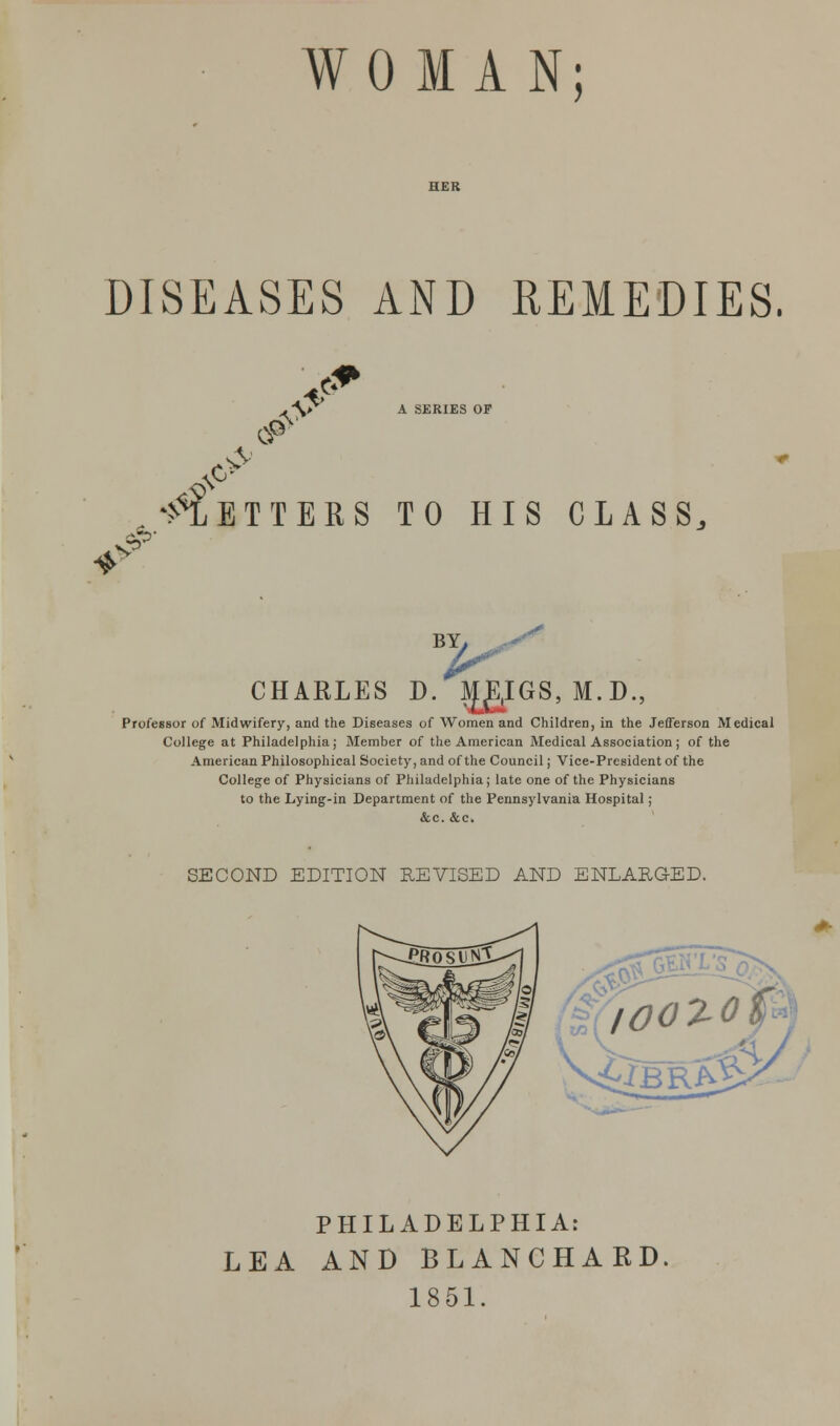 WOMAN; DISEASES AND REMEDIES. A \f> A SKRIES OF $> cP ETTBRS TO HIS CLASS, * v CHARLES D. |i[g,IGS, M.D Professor of Midwifery, and the Diseases of Women and Children, in the JefTerson Medical College at Philadelphia; Member of the American Medical Association; of the American Philosophical Society, and of the Council ; Vice-President of the College of Physicians of Philadelphia; late one of the Physicians to the Lying-in Department of the Pennsylvania Hospital; &c. &c. SECOND EDITION REVISED AND ENLARGED. /OOZOfi <£JbrS% % PHILADELPHIA: LEA AND BLANCHAKD. 1851.