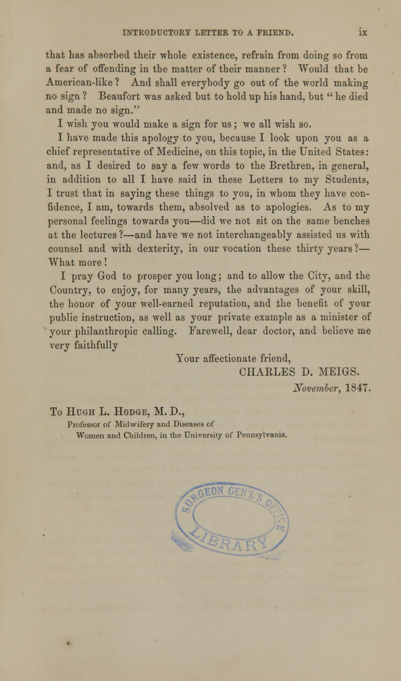 that has absorbed their whole existence, refrain from doing so from a fear of offending in the matter of their manner ? Would that be American-like ? And shall everybody go out of the world making no sign ? Beaufort was asked but to hold up his hand, but  he died and made no sign. I wish you would make a sign for us; we all wish so. I have made this apology to you, because I look upon you as a chief representative of Medicine, on this topic, in the United States: and, as I desired to say a few words to the Brethren, in general, in addition to all I have said in these Letters to my Students, I trust that in saying these things to you, in whom they have con- fidence, I am, towards them, absolved as to apologies. As to my personal feelings towards you—did we not sit on the same benches at the lectures ?—and have we not interchangeably assisted us with counsel and with dexterity, in our vocation these thirty years ?— What more! I pray God to prosper you long; and to allow the City, and the Country, to enjoy, for many years, the advantages of your skill, the honor of your well-earned reputation, and the benefit of your public instruction, as well as your private example as a minister of your philanthropic calling. Farewell, dear doctor, and believe me very faithfully Your affectionate friend, CHARLES D. MEIGS. November, 1847. To Hugh L. Hodge, M. D., Professor of Midwifery and Diseases of Women and Children, in the University of Pennsylvania.