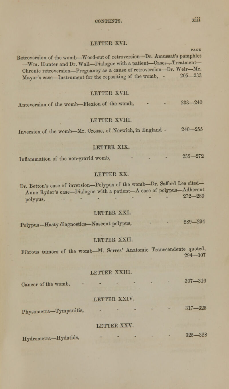 CONTENTS. Xlll LETTER XVI. Retroversion of the womb—Wood-cut of retroversion—Dr. Amussat's pamphlet —Wm. Hunter and Dr. Wall—Dialogue with a patient—Cases—Treatment- Chronic retroversion—Pregnancy as a cause of retroversion—Dr. Weir—Mr. Mayor's case—Instrument for the repositing of the womb, - 205—233 LETTER XVII. Anteversion of the womb—Flexion of the womb, - - 233—240 LETTER XVIII. Inversion of the womb—Mr. Crosse, of Norwich, in England - 240—255 LETTER XIX. Inflammation of the non-gravid womb, - • - 255—2(2 LETTER XX. Dr. Betton's case of inversion—Polypus of the womb—Dr. Safford Lee cited— Anne Rvder's case—Dialogue with a patieni^A case of polypus—Adherent , J .... 272—289 polypus, LETTER XXI. Polypus—Hasty diagnostics—Nascent polypus, - - 289—294 LETTER XXII. Fibrous tumors of the womb-M. Serres' Anatomie Transcendente quoted 294—307 LETTER XXIII. Cancer of the womb, LETTER XXIV. Physometra—Tympanitis, LETTER XXV. Hydrometra—Hydatids, 307—316 317—325 325—328