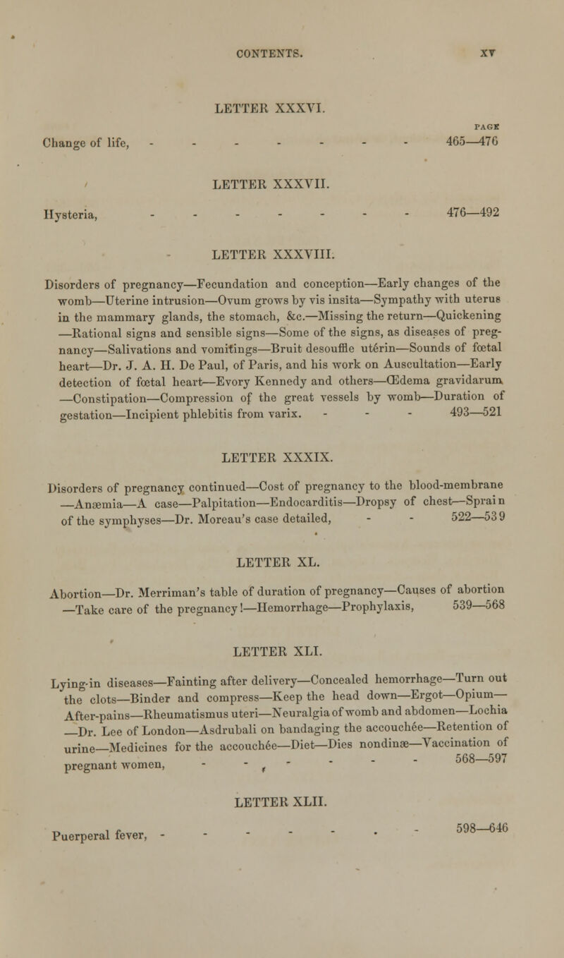 LETTER XXXVI. PAGK Change of life, 465^176 LETTER XXXVII. Hysteria, 476—492 LETTER XXXVIII: Disorders of pregnancy—Fecundation and conception—Early changes of the womb—Uterine intrusion—Ovum grows by vis insita—Sympathy with uterus in the mammary glands, the stomach, &c.—Missing the return—Quickening —Rational signs and sensible signs—Some of the signs, as diseases of preg- nancy—Salivations and vomitings—Bruit desouffle utSrin—Sounds of foetal heart—Dr. J. A. H. De Paul, of Paris, and his work on Auscultation—Early detection of foetal heart—Evory Kennedy and others—CEdema gravidarum —Constipation—Compression of the great vessels by womb—Duration of gestation—Incipient phlebitis from varix. - - - 493—521 LETTER XXXIX. Disorders of pregnancy continued—Cost of pregnancy to the blood-membrane —Anaemia—A case—Palpitation—Endocarditis—Dropsy of chest—Sprain of the symphyses—Dr. Moreau's case detailed, - - 522—53 9 LETTER XL. Abortion—Dr. Merriman's table of duration of pregnancy—Causes of abortion —Take care of the pregnancy!—Hemorrhage—Prophylaxis, 539—568 LETTER XLI. Lying-in diseases—Fainting after delivery—Concealed hemorrhage—Turn out the clots—Binder and compress—Keep the head down—Ergot—Opium- After-pains— Rheumatismus uteri—Neuralgia of womb and abdomen—Lochia —Dr. Lee of London—Asdrubali on bandaging the accouchee—Retention of urine—Medicines for the accouchee—Diet—Dies nondinae—Vaccination of pregnant women, - - , - *   568—597 Puerperal fever, LETTER XLII. 598—646