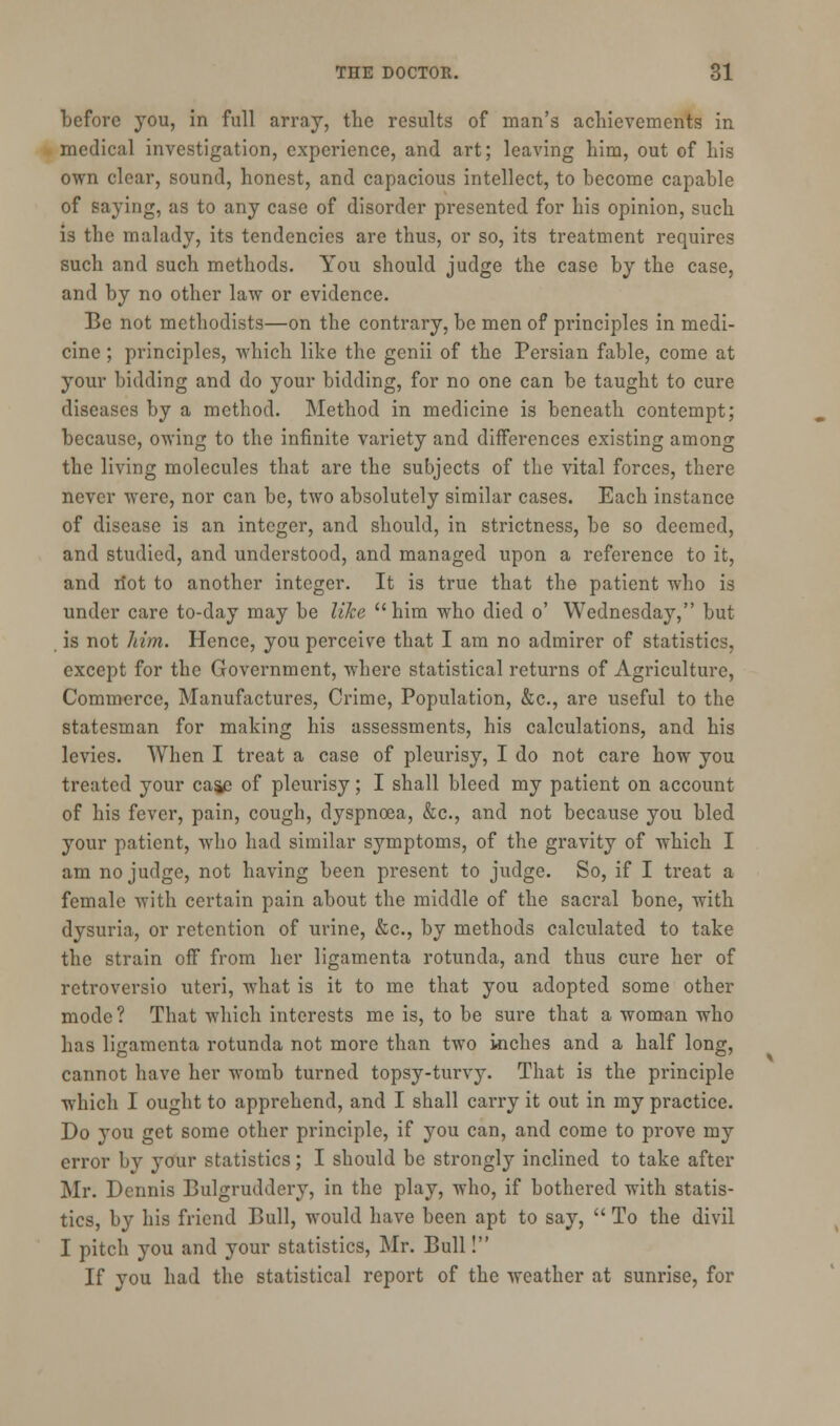 before you, in full array, the results of man's achievements in medical investigation, experience, and art; leaving him, out of his own clear, sound, honest, and capacious intellect, to become capable of saying, as to any case of disorder presented for his opinion, such is the malady, its tendencies are thus, or so, its treatment requires such and such methods. You should judge the case by the case, and by no other law or evidence. Be not methodists—on the contrary, be men of principles in medi- cine ; principles, which like the genii of the Persian fable, come at your bidding and do your bidding, for no one can be taught to cure diseases by a method. Method in medicine is beneath contempt; because, owing to the infinite variety and differences existing among the living molecules that are the subjects of the vital forces, there never were, nor can be, two absolutely similar cases. Each instance of disease is an integer, and should, in strictness, be so deemed, and studied, and understood, and managed upon a reference to it, and riot to another integer. It is true that the patient who is under care to-day may be like him who died o' Wednesday, but is not him. Hence, you perceive that I am no admirer of statistics, except for the Government, where statistical returns of Agriculture, Commerce, Manufactures, Crime, Population, &c, are useful to the statesman for making his assessments, his calculations, and his levies. When I treat a case of pleurisy, I do not care how you treated your caje of pleurisy; I shall bleed my patient on account of his fever, pain, cough, dyspnoea, &c, and not because you bled your patient, who had similar symptoms, of the gravity of which I am no judge, not having been present to judge. So, if I treat a female with certain pain about the middle of the sacral bone, with dysuria, or retention of urine, &c, by methods calculated to take the strain off from her ligamenta rotunda, and thus cure her of retroversio uteri, what is it to me that you adopted some other mode? That which interests me is, to be sure that a woman who has ligamenta rotunda not more than two inches and a half long, cannot have her womb turned topsy-turvy. That is the principle which I ought to apprehend, and I shall carry it out in my practice. Do you get some other principle, if you can, and come to prove my error by your statistics; I should be strongly inclined to take after Mr. Dennis Bulgruddery, in the play, who, if bothered with statis- tics, by his friend Bull, would have been apt to say,  To the divil I pitch you and your statistics, Mr. Bull! If you had the statistical report of the weather at sunrise, for